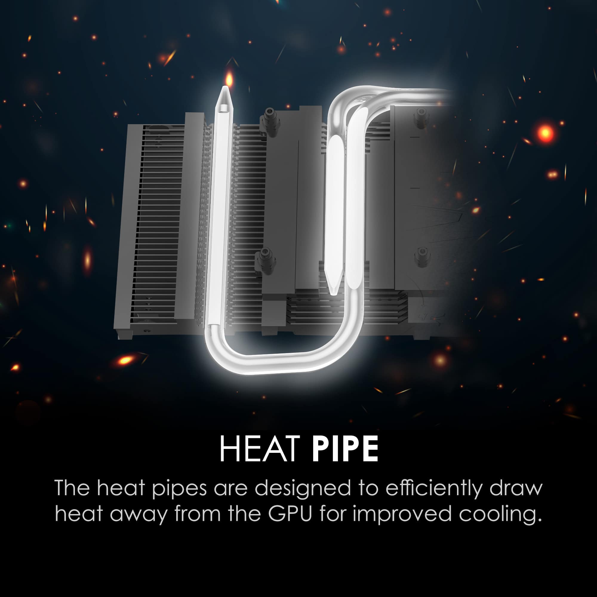 HEAT PIPE
The heat pipes are designed to efficiently draw heat away from the GPU for improved cooling.