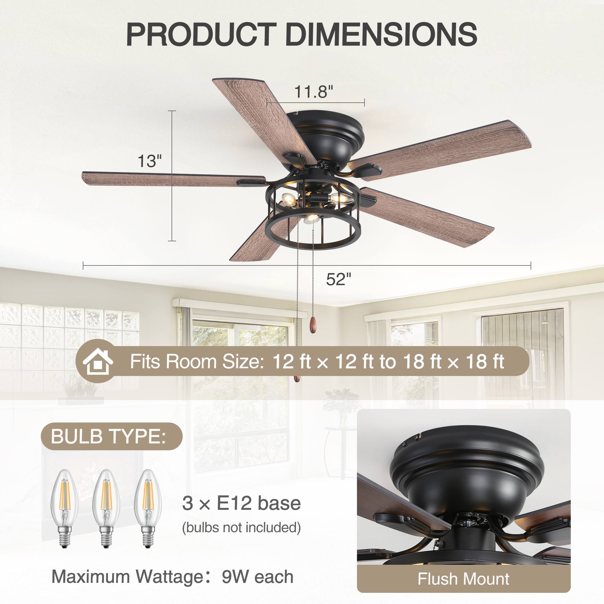 **PRODUCT DIMENSIONS**

- 11.8"
- 13"
- 52"

**Fits Room Size:** 12 ft x 12 ft to 18 ft x 18 ft

**BULB TYPE:**

- 3 x E12 base (bulbs not included)
- Maximum Wattage: 9W each

**Flush Mount**