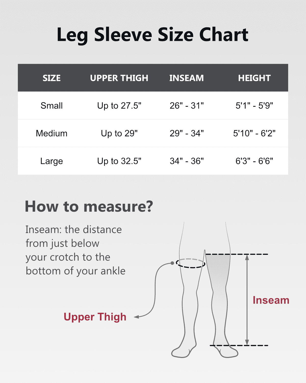 Leg Sleeve Size Chart

SIZE | UPPER THIGH | INSEAM | HEIGHT
--- | --- | --- | ---
Small | Up to 27.5" | 26" - 31" | 5'1" - 5'9"
Medium | Up to 29" | 29" - 34" | 5'10" - 6'2"
Large | Up to 32.5" | 34" - 36" | 6'3" - 6'6"

How to measure?
Inseam: the distance from just below your crotch to the bottom of your ankle
Upper Thigh