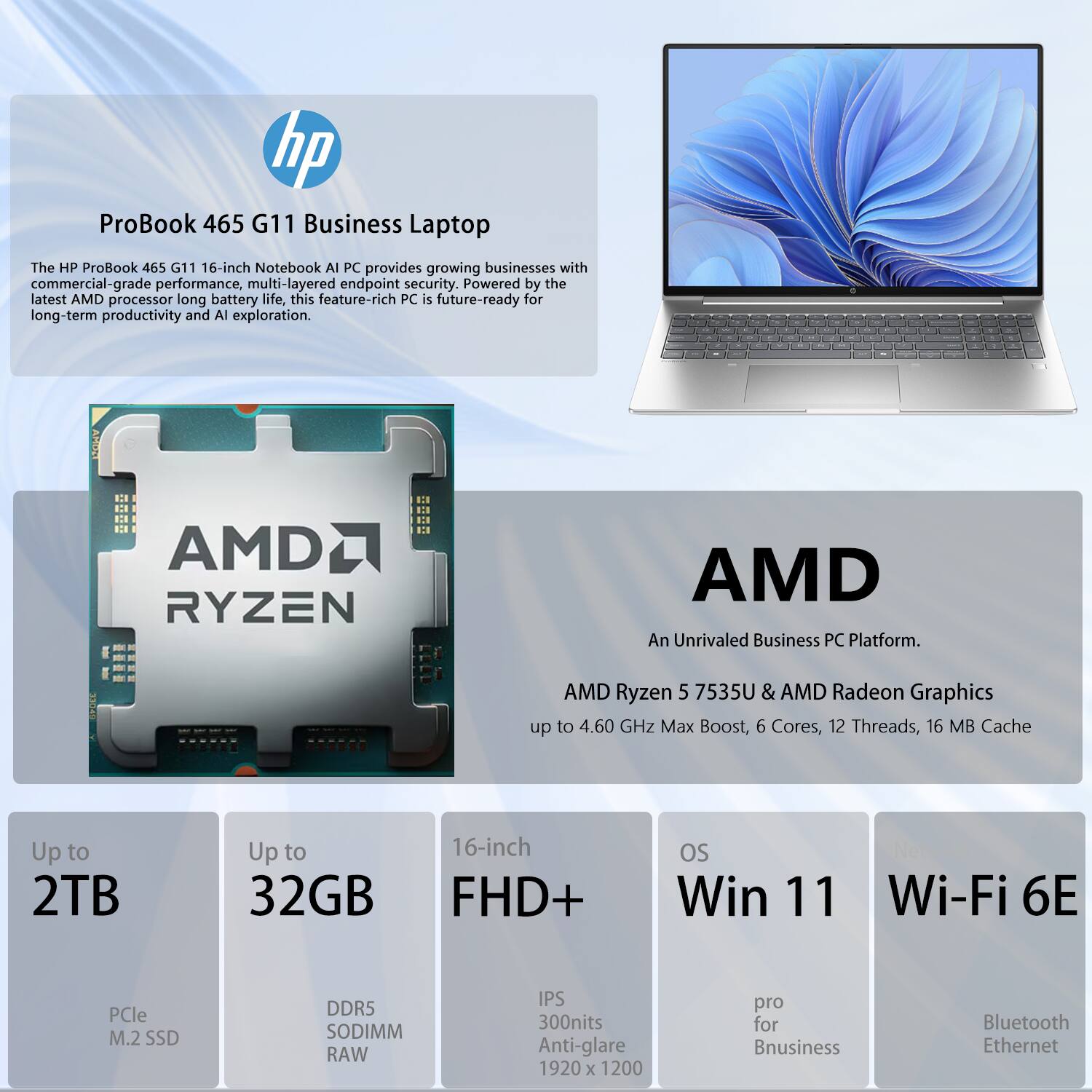 hp ProBook 465 G11 Business Laptop

The HP ProBook 465 G11 16-inch Notebook AI PC provides growing businesses with commercial-grade performance, multi-layered endpoint security. Powered by the latest AMD processor and long battery life, this feature-rich PC is future-ready for long-term productivity and AI exploration.

AMD Ryzen 5 7535U & AMD Radeon Graphics  
- Up to 4.60 GHz Max Boost  
- 6 Cores, 12 Threads  
- 16 MB Cache  

Up to 2TB  
- PCIe M.2 SSD  

Up to 32GB  
- DDR5 SODIMM RAW  

16-inch FHD+  
- IPS  
- 300nits Anti-glare  
- 1920 x 1200  

OS  
- Win 11  
- Pro for Business  

Wi-Fi 6E  
- Bluetooth  
- Ethernet
