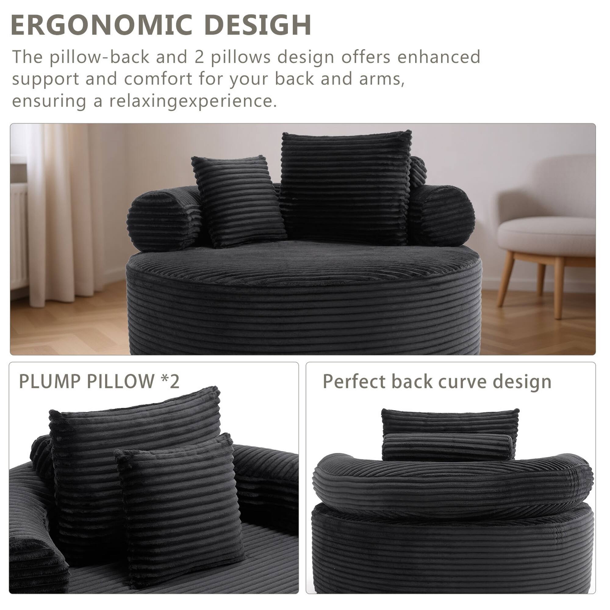 ERGONOMIC DESIGN  
The pillow-back and 2 pillows design offers enhanced support and comfort for your back and arms, ensuring a relaxing experience.  

PLUMP PILLOW *2  
Perfect back curve design