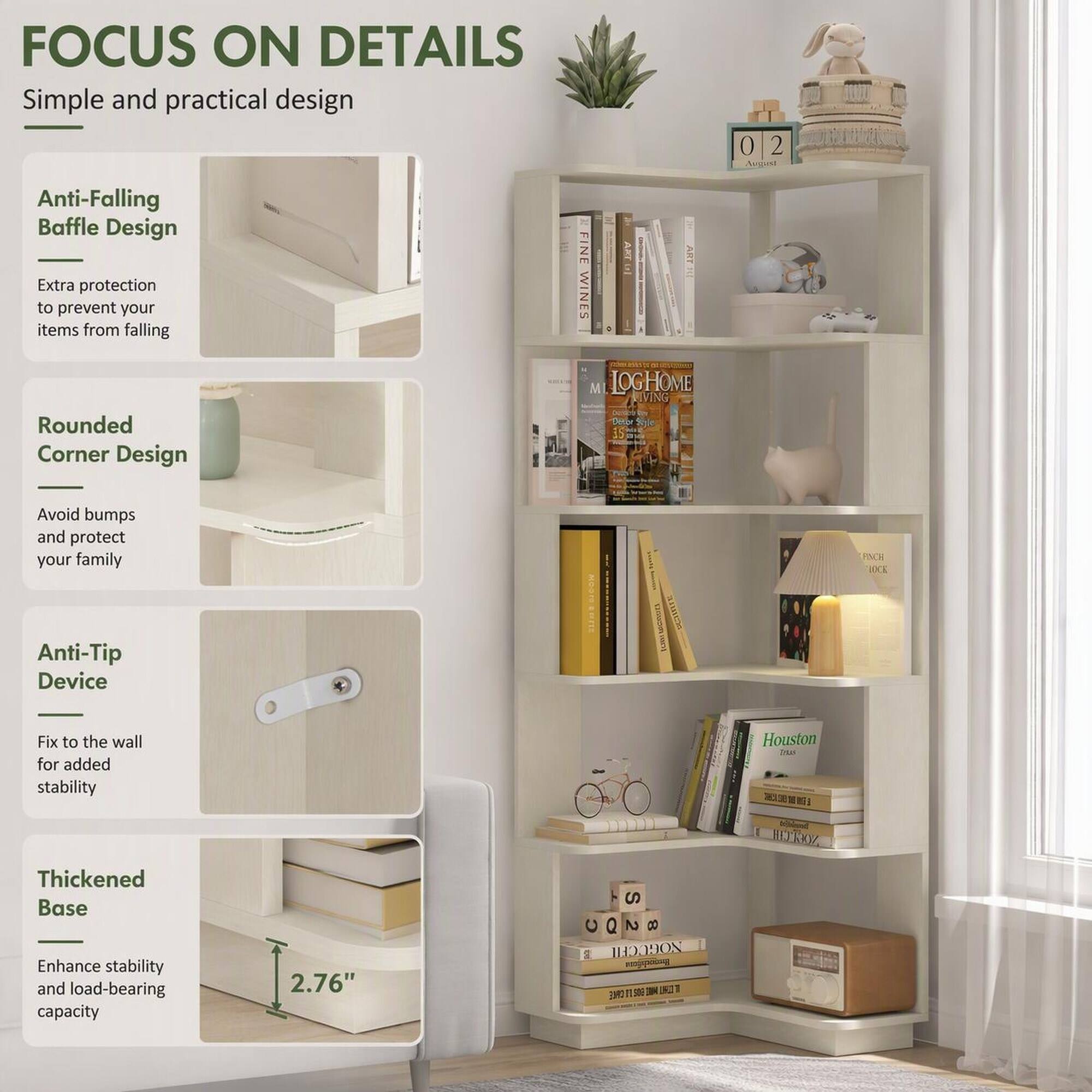 FOCUS ON DETAILS  
Simple and practical design

Anti-Falling Baffle Design  
Extra protection to prevent your items from falling

Rounded Corner Design  
Avoid bumps and protect your family

Anti-Tip Device  
Fix to the wall for added stability

Thickened Base  
Enhance stability and load-bearing capacity  
2.76"