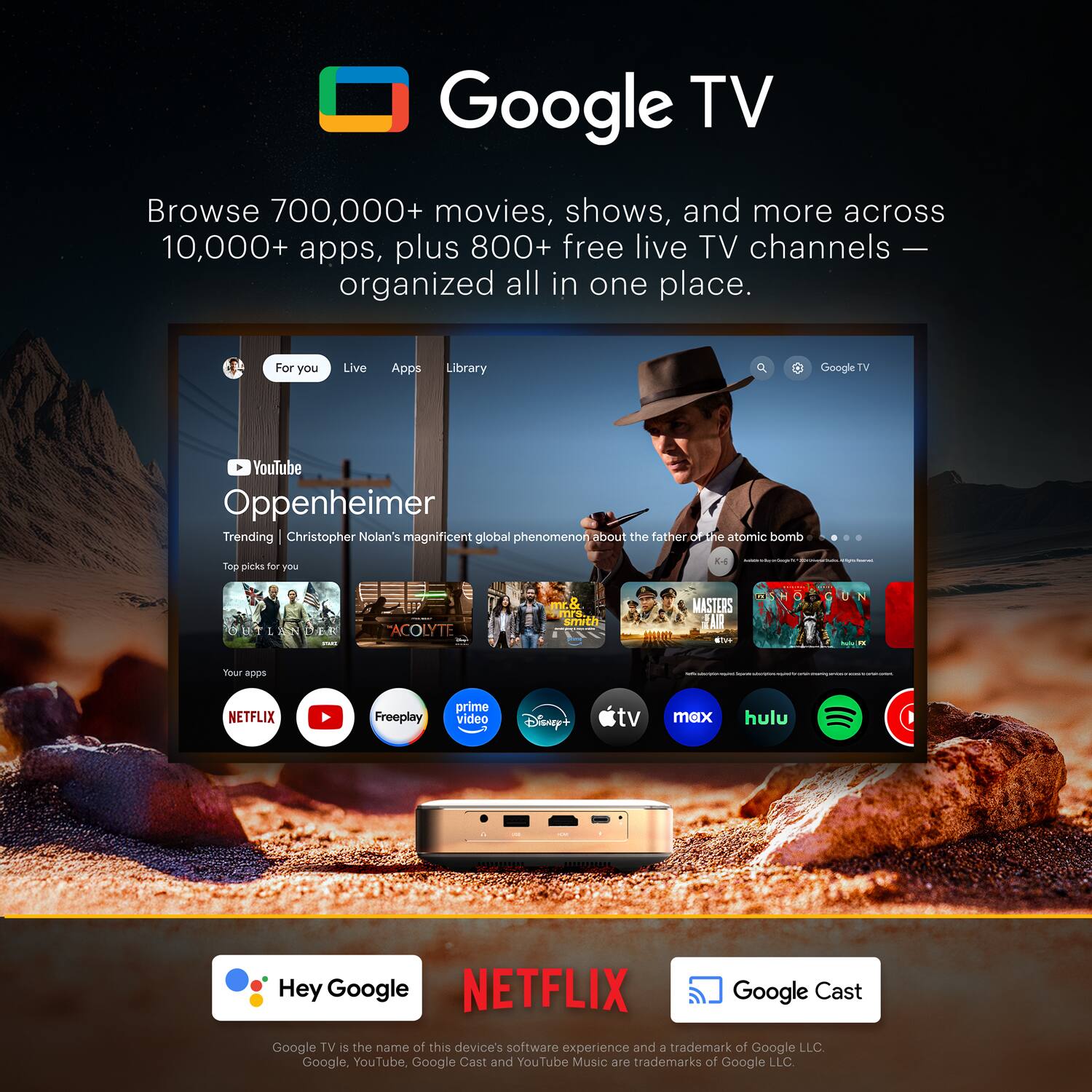 Google TV

Browse 700,000+ movies, shows, and more across 10,000+ apps, plus 800+ free live TV channels — organized all in one place.

For you Live Apps Library

YouTube Oppenheimer
Trending Christopher Nolan's magnificent global phenomenon about the father of the atomic bomb

Top picks for you
- ACOLYTE
- MASTER'S
- ...

Your apps
- NETFLIX
- prime video
- Disney+
- tv max
- hulu

Hey Google

NETFLIX

Google Cast

Google TV is the name of this device's software experience and a trademark of Google LLC. Google, YouTube, Google Cast and YouTube Music are trademarks of Google LLC.
