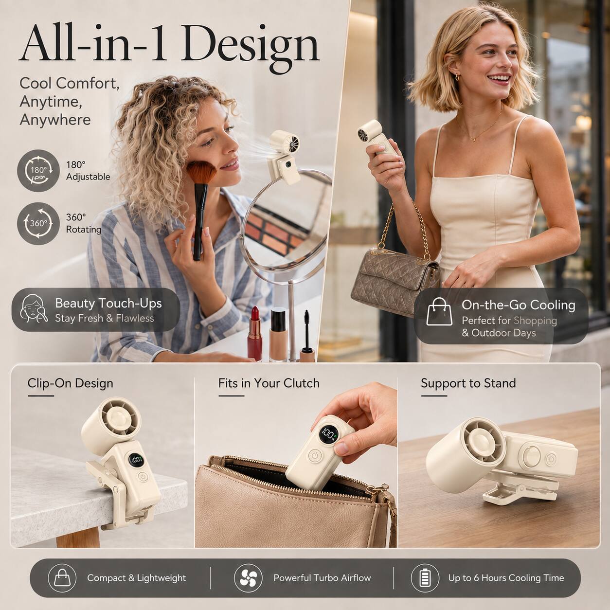 All-in-1 Design Cool Comfort, Anytime, Anywhere

180° Adjustable
360° Rotating

Beauty Touch-Ups Stay Fresh & Flawless

On-the-Go Cooling Perfect for Shopping & Outdoor Days

Clip-On Design
Fits in Your Clutch
Support to Stand

100% Compact & Lightweight
Powerful Turbo Airflow
Up to 6 Hours Cooling Time