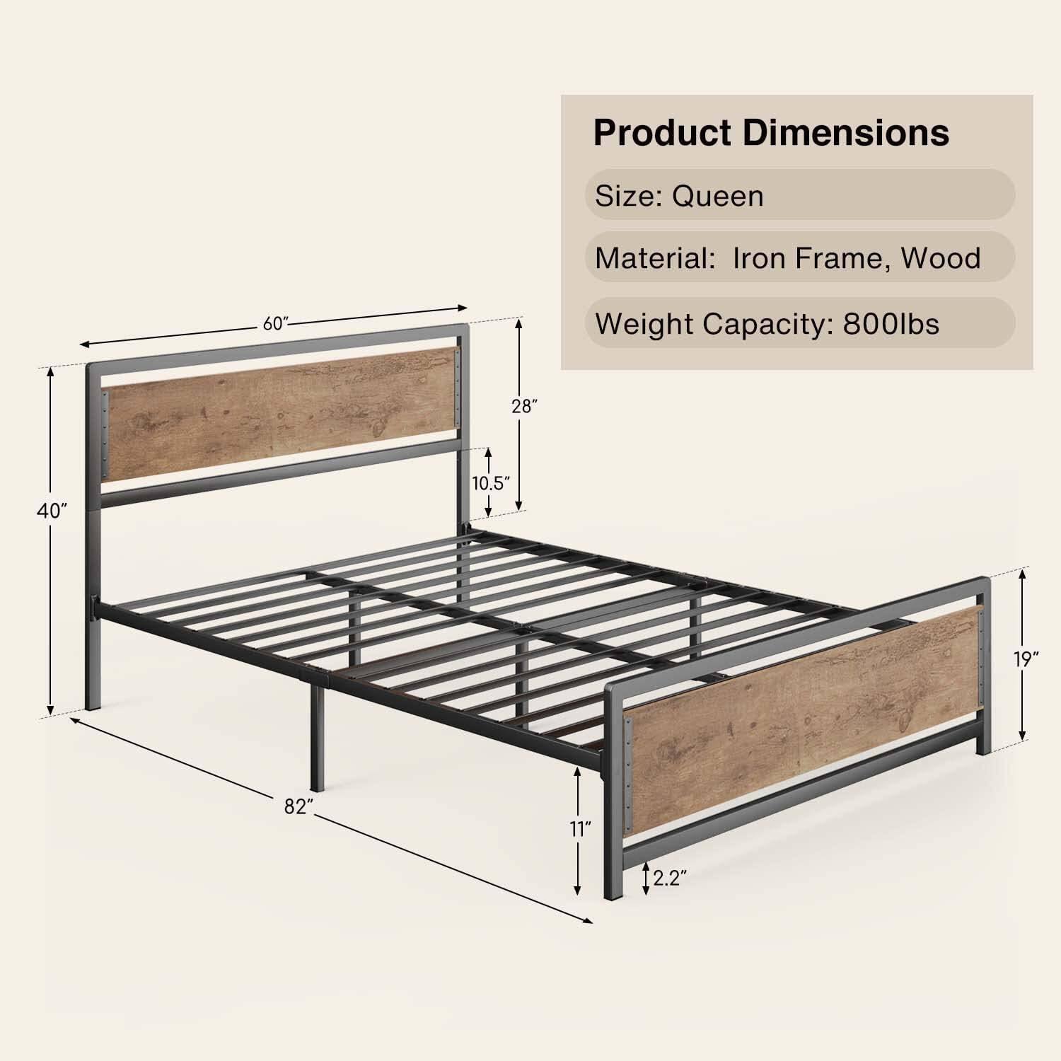 Product Dimensions  
Size: Queen  
Material: Iron Frame, Wood  
Weight Capacity: 800lbs  

Dimensions:  
- Length: 82"  
- Width: 60"  
- Height: 19"  
- Headboard Height: 28"  
- Footboard Height: 10.5"  
- Side Rail Height: 11"  
- Thickness: 2.2"