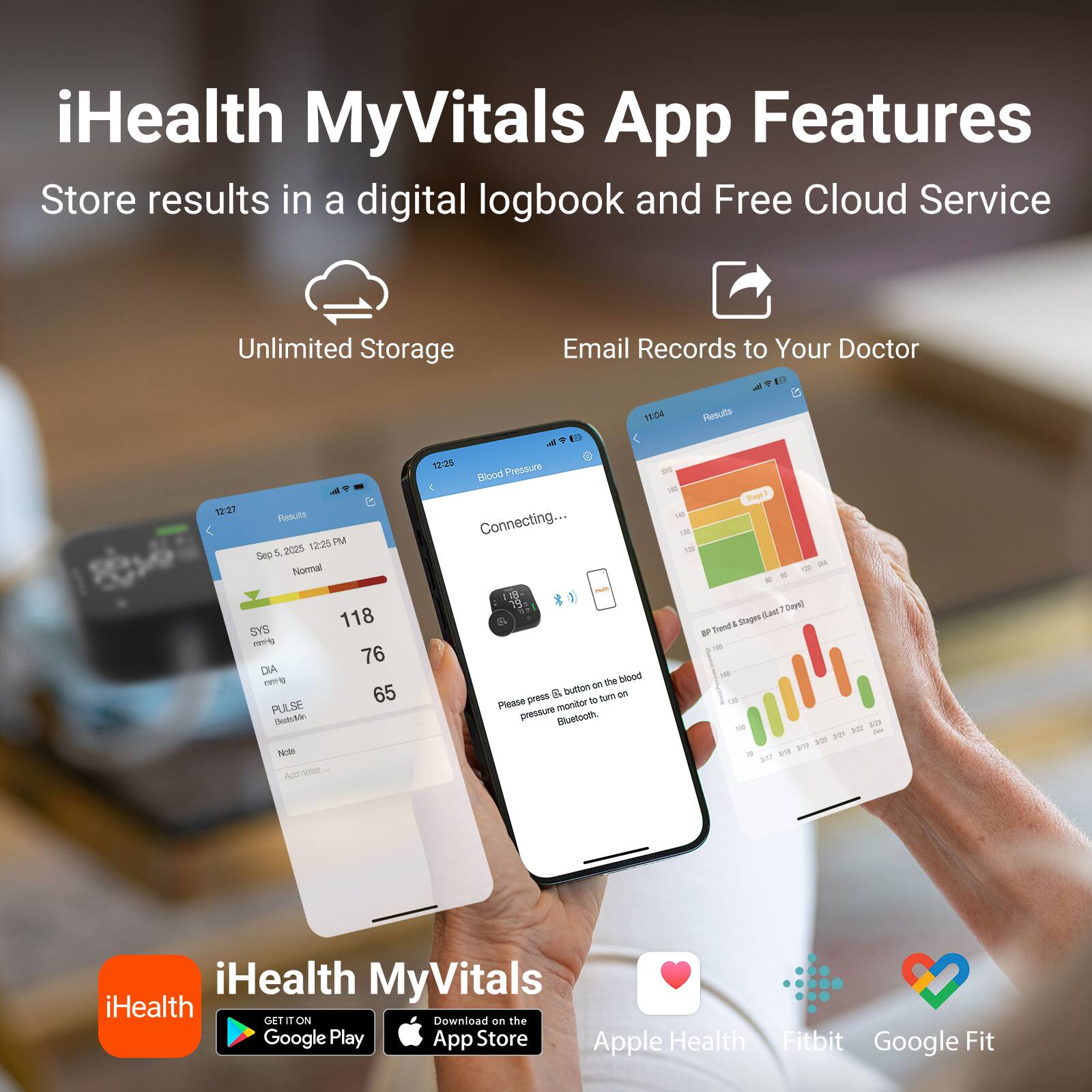 iHealth MyVitals App Features

Store results in a digital logbook and Free Cloud Service

Unlimited Storage

Email Records to Your Doctor

12:27 Results 12:25 PM Sep 5, 2025 Normal SYS 118 DIA 76 PULSE 65 Note: OOA

11:04 Results 12:25 Pressure Blood 198/7 Stage 140 Connecting... 29 118- 79 Days) Stages (Last BP Trend 128 on the blood & button on Please press to turn pressure monitor Bluetooth. 100 3/20 323 218 379 317

iHealth MyVitals

GET IT ON Download on the Google Play App Store Apple Health Fitbit Google Fit