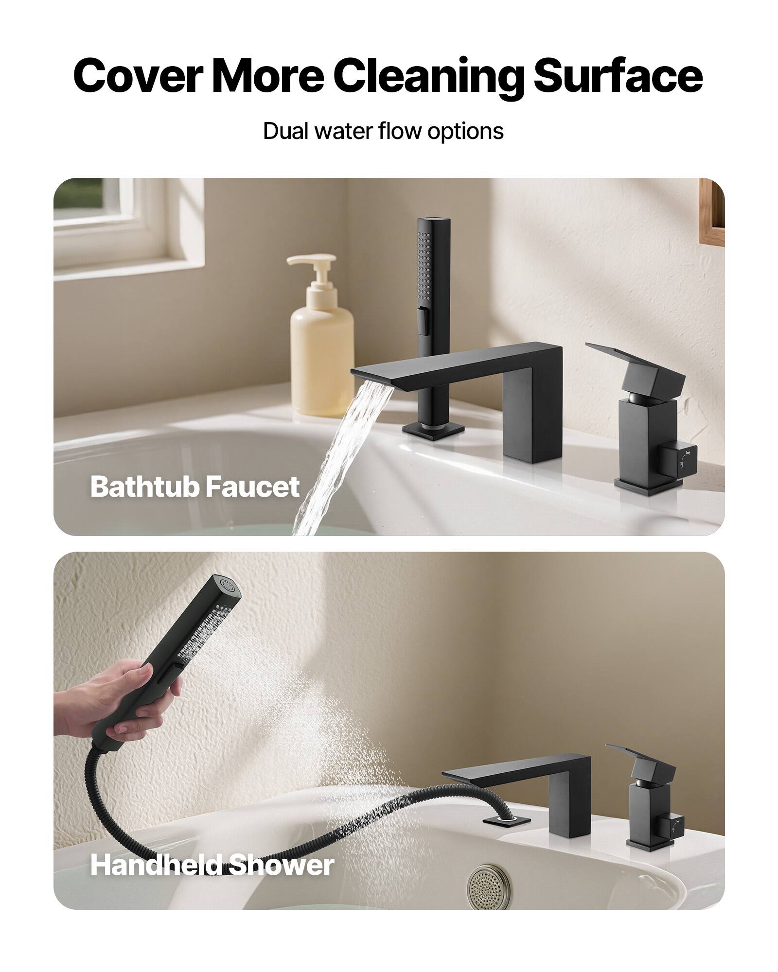 Cover More Cleaning Surface  
Dual water flow options  

Bathtub Faucet  

Handheld Shower