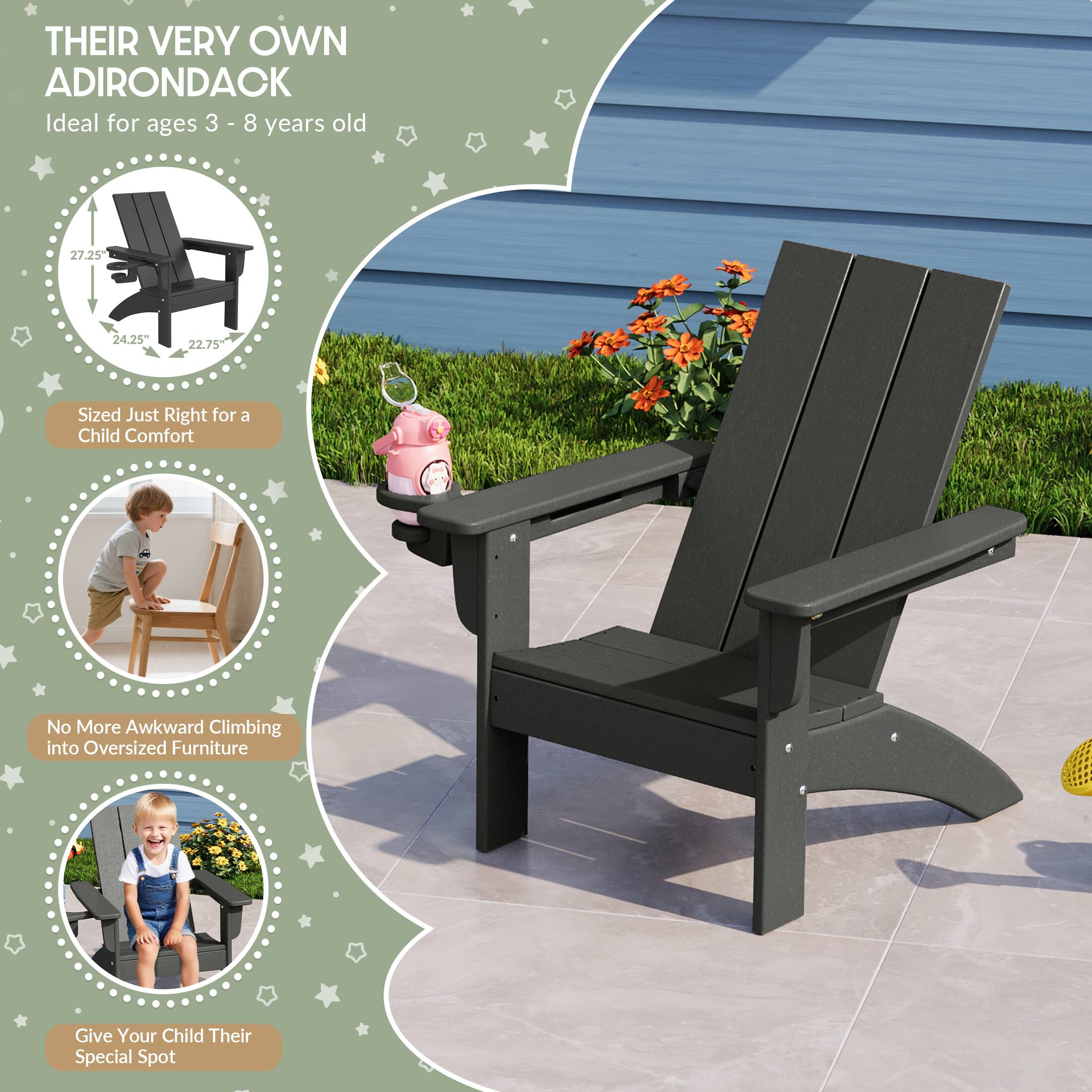 THEIR VERY OWN ADIRONDACK  
Ideal for ages 3 - 8 years old  

27.25"  
24.25"  
22.75"  

Sized Just Right for a Child Comfort  
No More Awkward Climbing into Oversized Furniture  
Give Your Child Their Special Spot