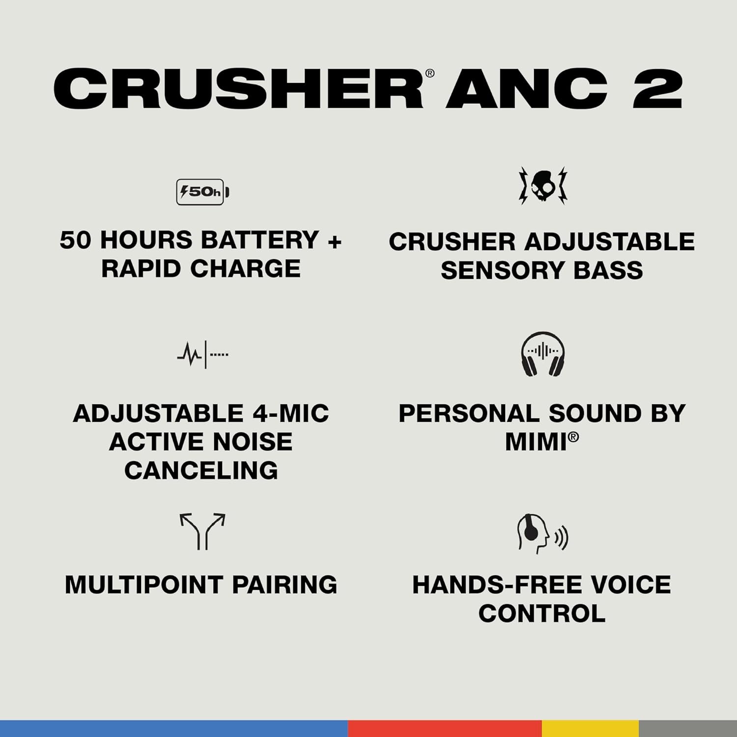 CRUSHER ANC 2
50h
50 HOURS BATTERY + CRUSHER ADJUSTABLE RAPID CHARGE
SENSORY BASS
ADJUSTABLE 4-MIC ACTIVE NOISE CANCELING
PERSONAL SOUND BY MIMI
MULTIPOINT PAIRING
HANDS-FREE VOICE CONTROL