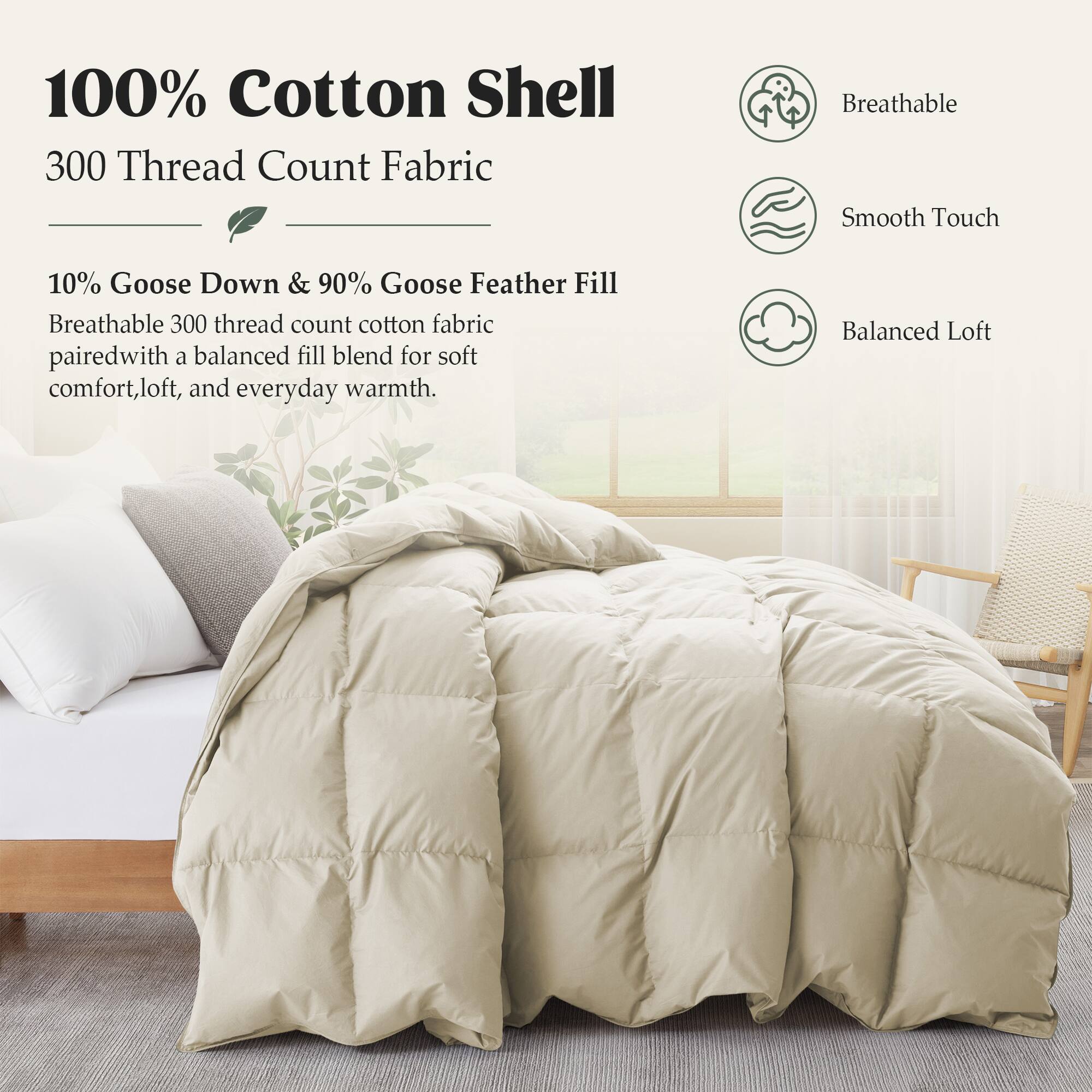 100% Cotton Shell  
300 Thread Count Fabric  

10% Goose Down & 90% Goose Feather Fill  
Breathable 300 thread count cotton fabric paired with a balanced fill blend for soft comfort, loft, and everyday warmth.  

- Breathable  
- Smooth Touch  
- Balanced Loft