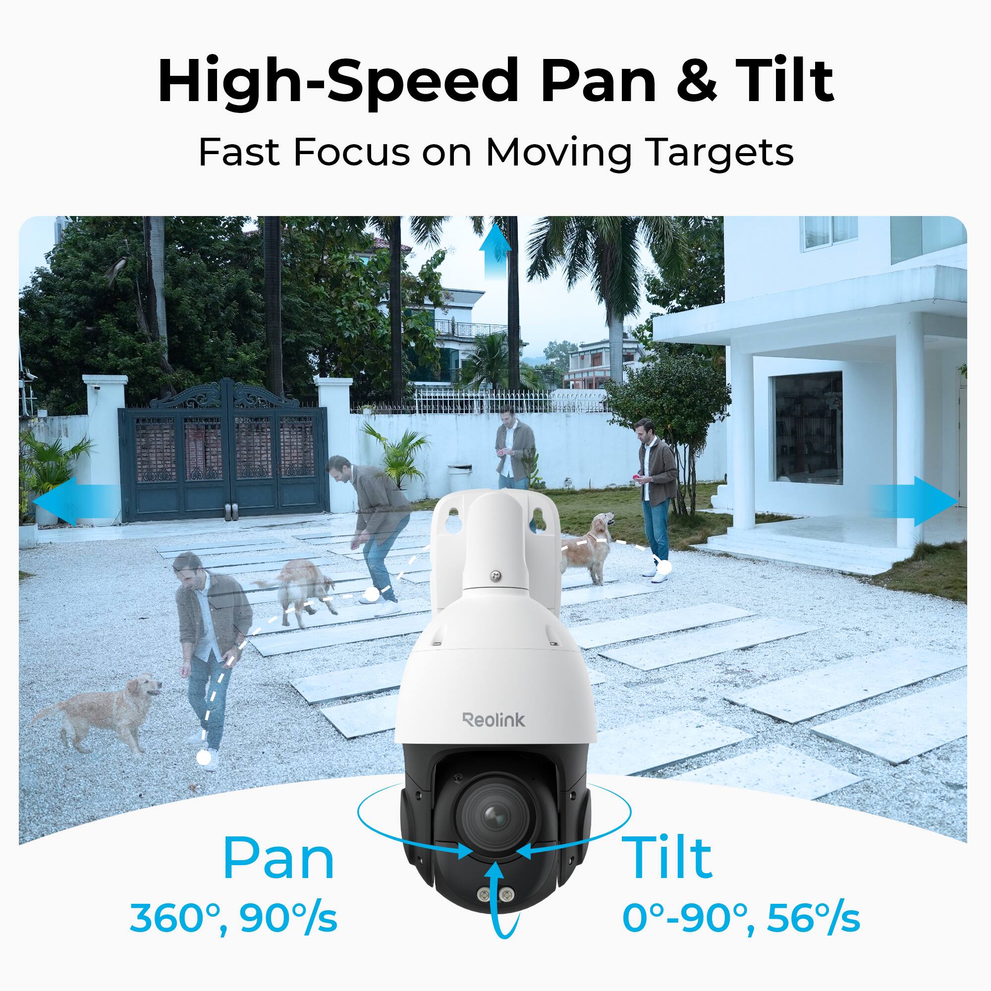 High-Speed Pan & Tilt  
Fast Focus on Moving Targets

Reolink  
Pan 360°, 90°/s  
Tilt 0°-90°, 56°/s