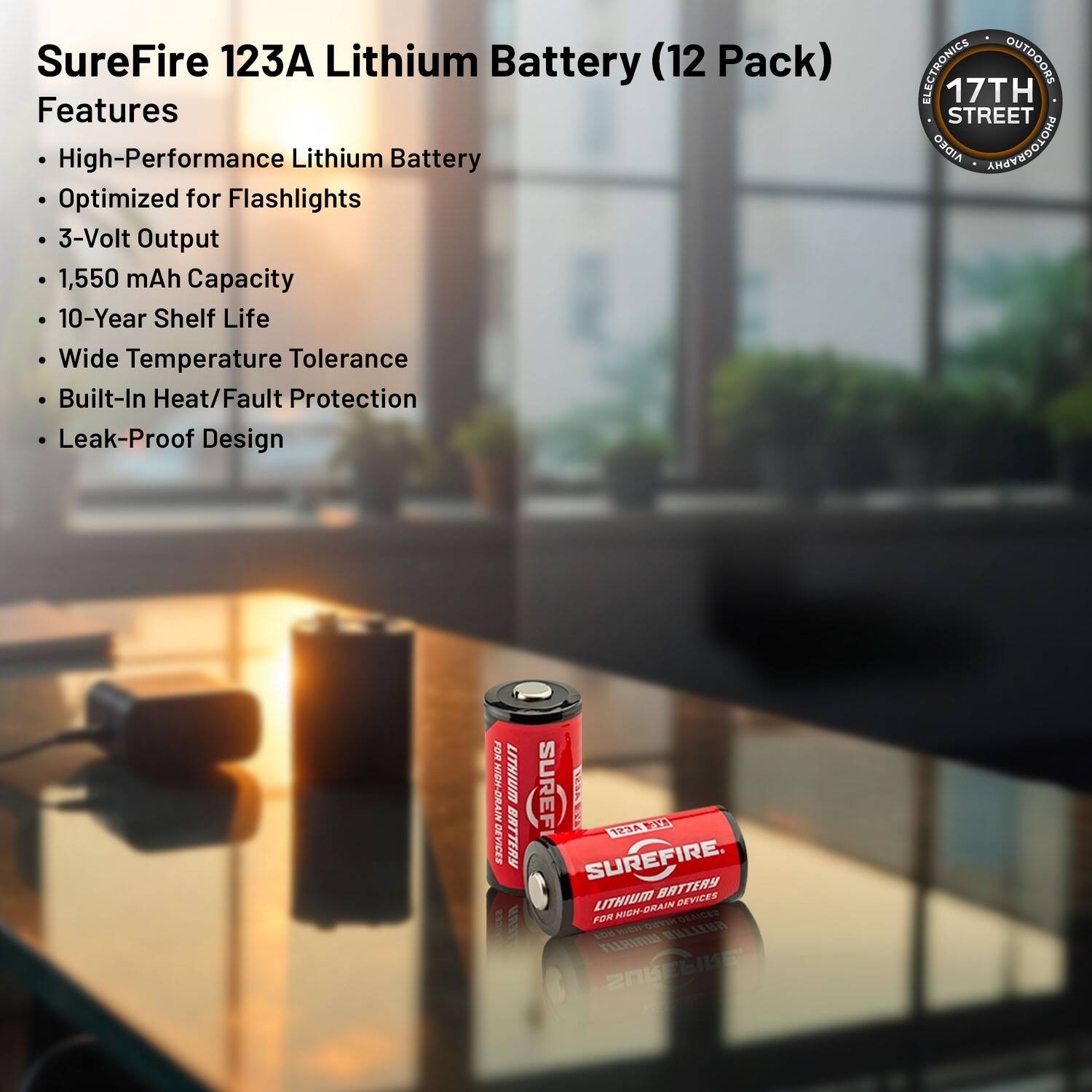 SureFire 123A Lithium Battery (12 Pack) Features

- High-Performance Lithium Battery
- Optimized for Flashlights
- 3-Volt Output
- 1,550 mAh Capacity
- 10-Year Shelf Life
- Wide Temperature Tolerance
- Built-In Heat/Fault Protection
- Leak-Proof Design

ELECTRONICS OUTDOORS  
17TH STREET  
AIDEO  
AMAOEDOLOHA  
FOR  
6R-OEE  
LITHIUM  
ESAFO  
BATTERY  
E  
SUREF  
34A  
VYS  
TZ3A  
SUREFIRE  
BATTERY  
LITHIUM  
HLARO  
DEVICES  
FER  
MIEN  
BEAICEE  
S  
BULITHA  
O  
FLHIRII  
20KE