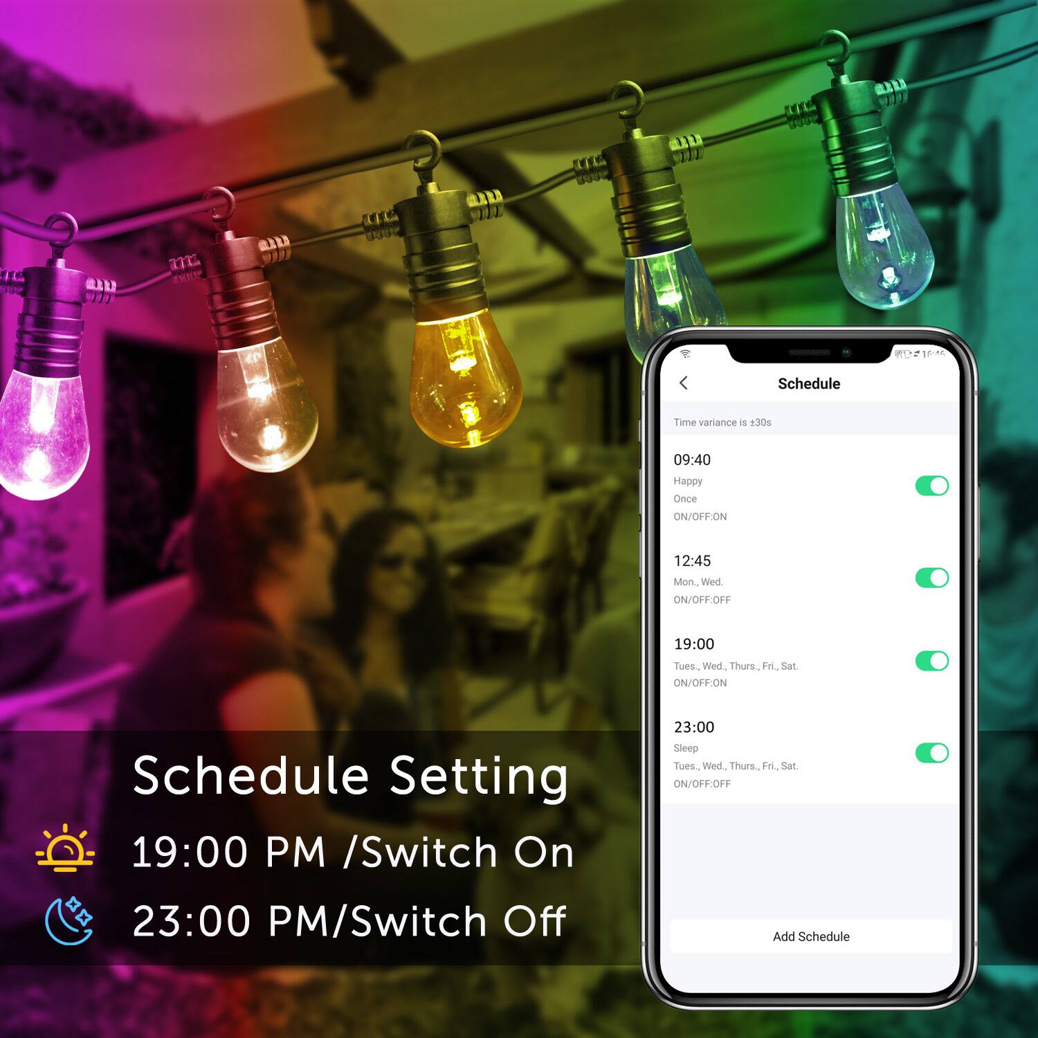 Schedule Setting
19:00 PM /Switch On
23:00 PM/Switch Off
Schedule Time variance is +30s
09:40 Happy Once ON/OFF:ON
12:45 Mon. Wed. ON/OFF:OFF
19:00 Tues. Wed. Thurs. Fri. Sat. ON/OFF:ON
23:00 Sleep Tues. Wed. Thurs. Fri. Sat. ON/OFF:OFF
Add Schedule