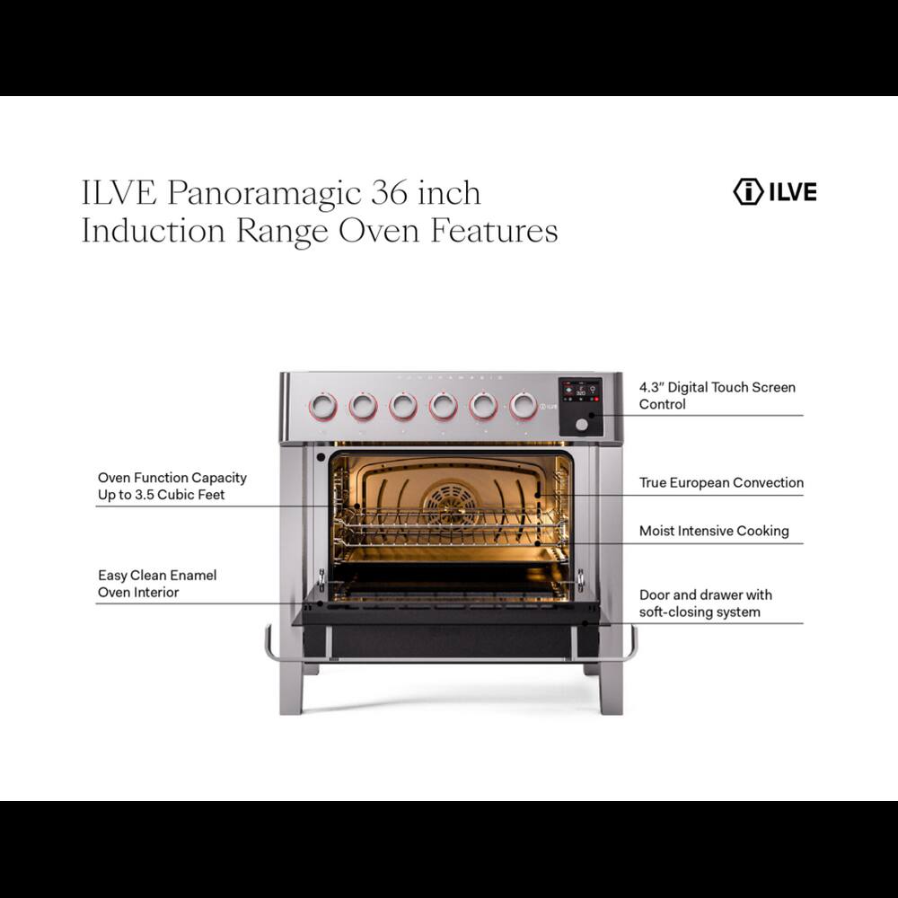 ILVE Panoramagic 36 inch Induction Range Oven Features

- ILVE
- WAVE 100
- 4.3" Digital Touch Screen Control
- Oven Function Capacity Up to 3.5 Cubic Feet
- True European Convection
- Moist Intensive Cooking
- Easy Clean Enamel Oven Interior
- Door and drawer with soft-closing system