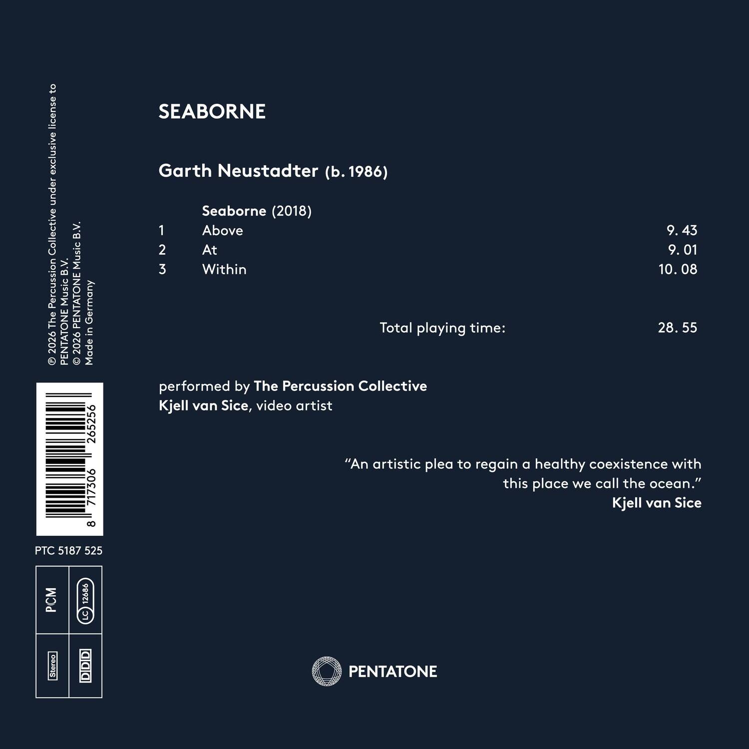 SEABORNE

Garth Neustadter (b. 1986)

Seaborne (2018)
1. Above - 9.43
2. At - 9.01
3. Within - 10.08

Total playing time: 28.55

performed by The Percussion Collective
Kjell van Sice, video artist

"An artistic plea to regain a healthy coexistence with this place we call the ocean."
Kjell van Sice

© 2026 PENTATONE Music Percussion Music B.V. Music B.V. The Percussion Collective under exclusive license to PENTATONE Music B.V. Germany The in 2026

Made 265256 717306 8

PTC 5187 525

PCM 12686

Stereo DDID

PENTATONE