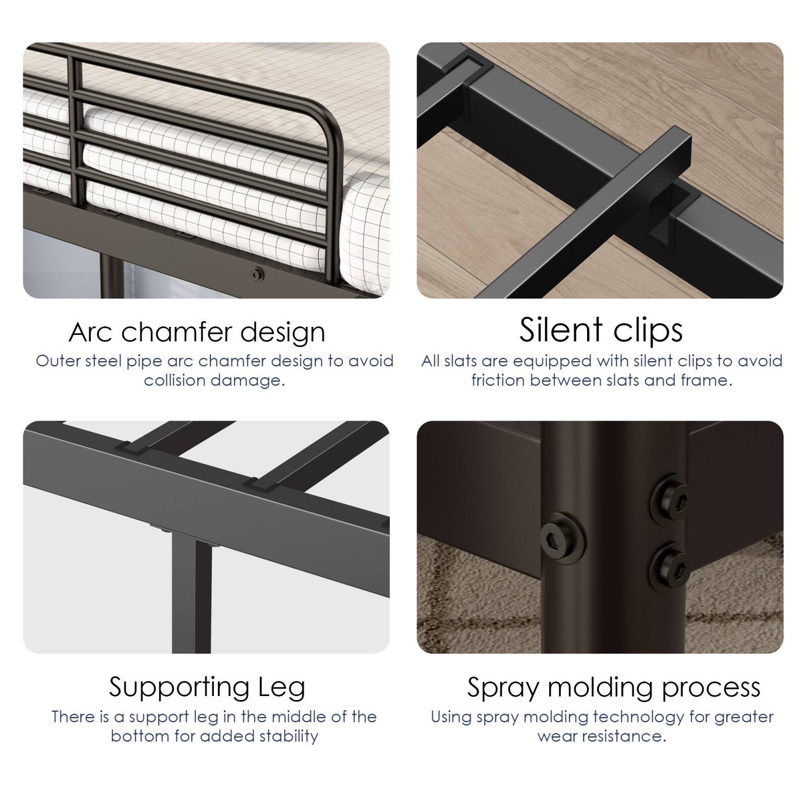 Arc chamfer design  
Outer steel pipe arc chamfer design to avoid collision damage.

Silent clips  
All slats are equipped with silent clips to avoid friction between slats and frame.

Supporting Leg  
There is a support leg in the middle of the bottom for added stability.

Spray molding process  
Using spray molding technology for greater wear resistance.
