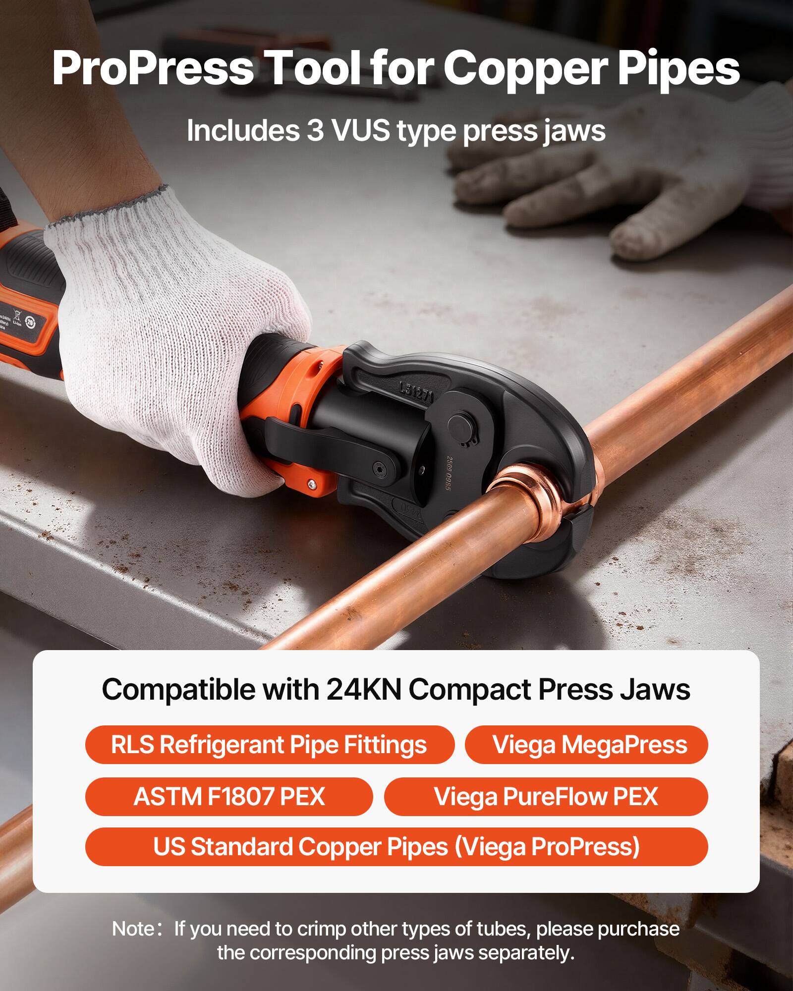 ProPress Tool for Copper Pipes  
Includes 3 VUS type press jaws  

Compatible with 24KN Compact Press Jaws  
- RLS Refrigerant Pipe Fittings  
- ASTM F1807 PEX  
- US Standard Copper Pipes (Viega ProPress)  
- Viega MegaPress  
- Viega PureFlow PEX  

Note: If you need to crimp other types of tubes, please purchase the corresponding press jaws separately.