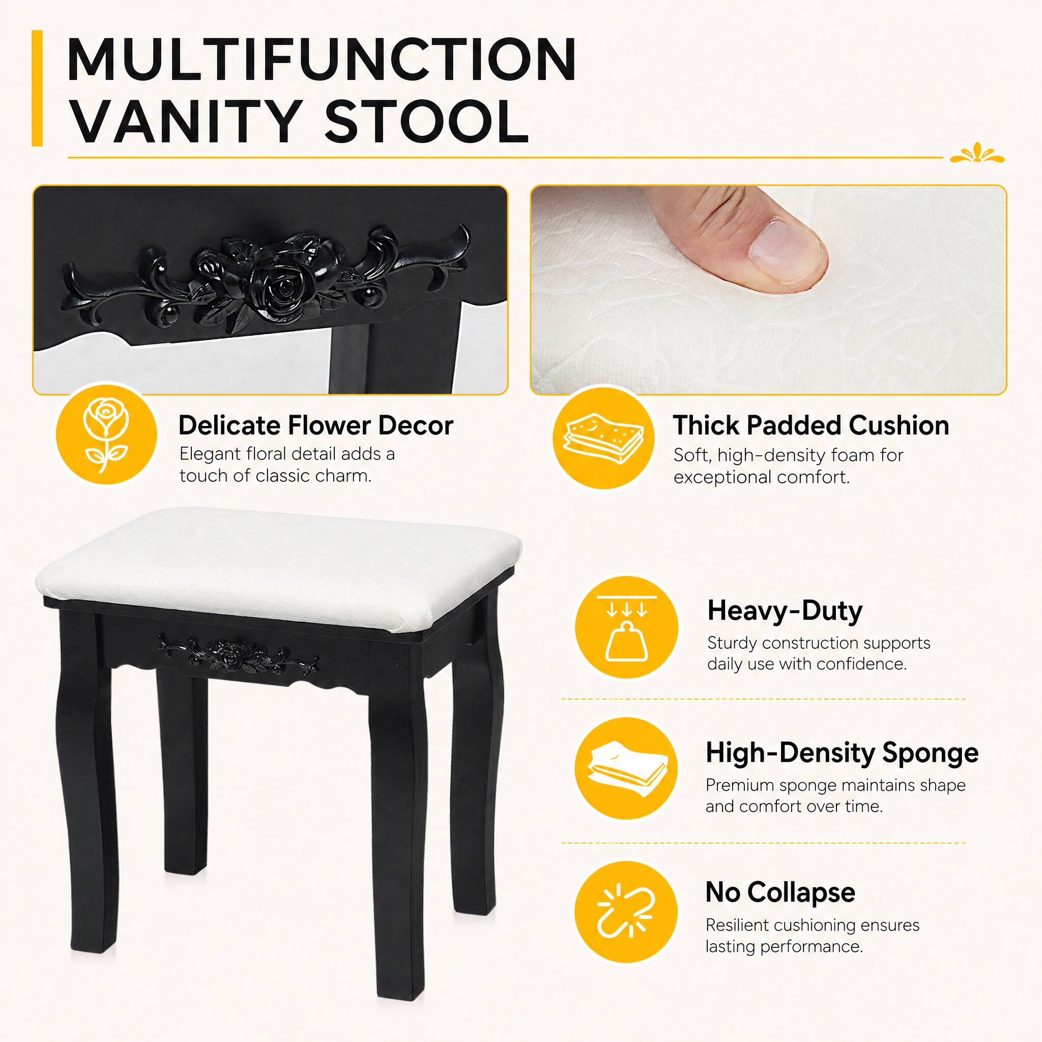 MULTIFUNCTION VANITY STOOL

- Delicate Flower Decor
  Elegant floral detail adds a touch of classic charm.

- Thick Padded Cushion
  Soft, high-density foam for exceptional comfort.

- Heavy-Duty
  Sturdy construction supports daily use with confidence.

- High-Density Sponge
  Premium sponge maintains shape and comfort over time.

- No Collapse
  Resilient cushioning ensures lasting performance.