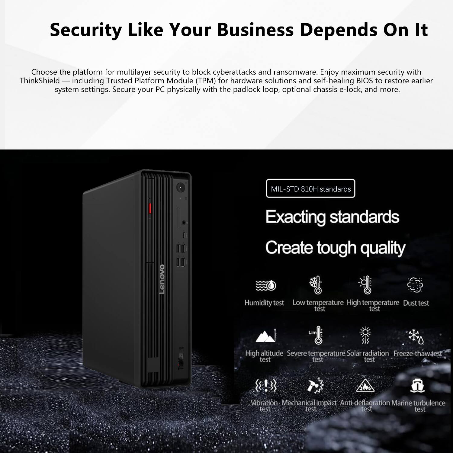 Security Like Your Business Depends On It

Choose the platform for multilayer security to block cyberattacks and ransomware. Enjoy maximum security with ThinkShield, including Trusted Platform Module (TPM) for hardware solutions and self-healing BIOS to restore earlier system settings. Secure your PC physically with the padlock loop, optional chassis e-lock, and more.

MIL-STD 810H standards

Exacting standards
Create tough quality

- Humidity test
- Low temperature test
- High temperature test
- Dust test
- High altitude test
- Severe temperature test
- Solar radiation test
- Freeze-thaw test
- Vibration test
- Mechanical impact test
- Anti-deflagration test
- Marine turbulence test