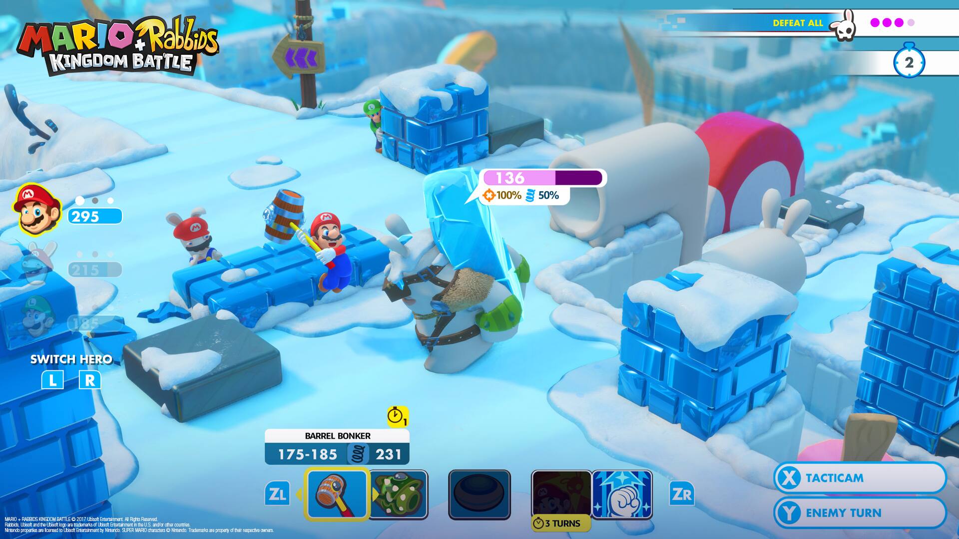 MARIO Rabbids KINGDOM BATTLE

DEFEAT ALL

2

M
136 x 100%
50%
295
M
M
215
185

SWITCH HERO
L R

BARREL BONKER
175-185
231

ZL

X TACTICAM
Y ENEMY TURN

3 TURNS

ZR

MARIO Rabbids KINGDOM BATTLE
© 2017 Ubisoft Entertainment. All rights reserved. Rabbids, Mario, Luigi, Princess Peach, Toad, Yoshi, and the Mario characters are trademarks of and/or copyright to Nintendo. The use of such trademarks is strictly prohibited.