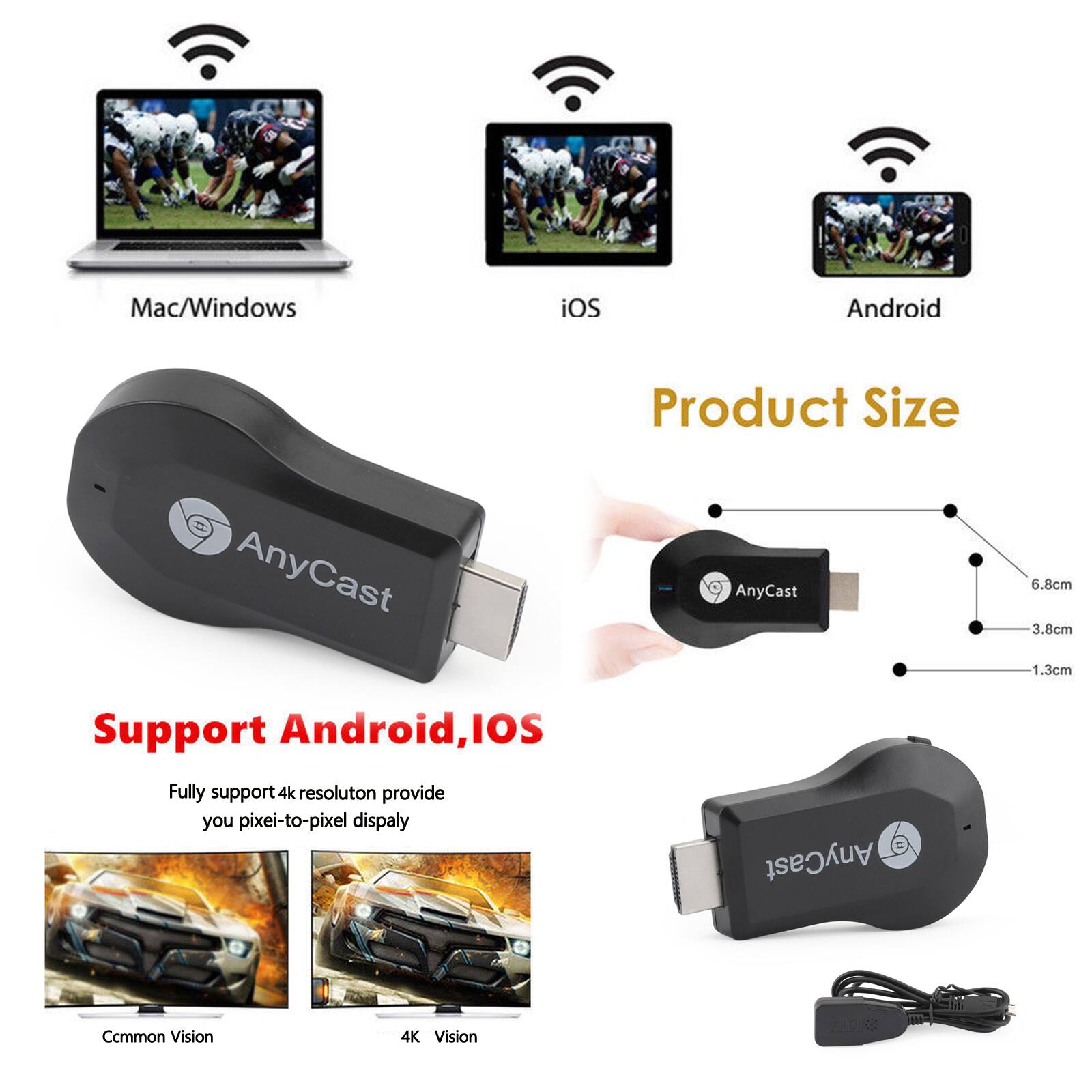Mac/Windows iOS Android  
Product Size  
AnyCast  
6.8cm 3.8cm 1.3cm  
Support Android, iOS  
Fully support 4k resolution provide you pixel-to-pixel display  
AnyCast Common Vision 4K Vision