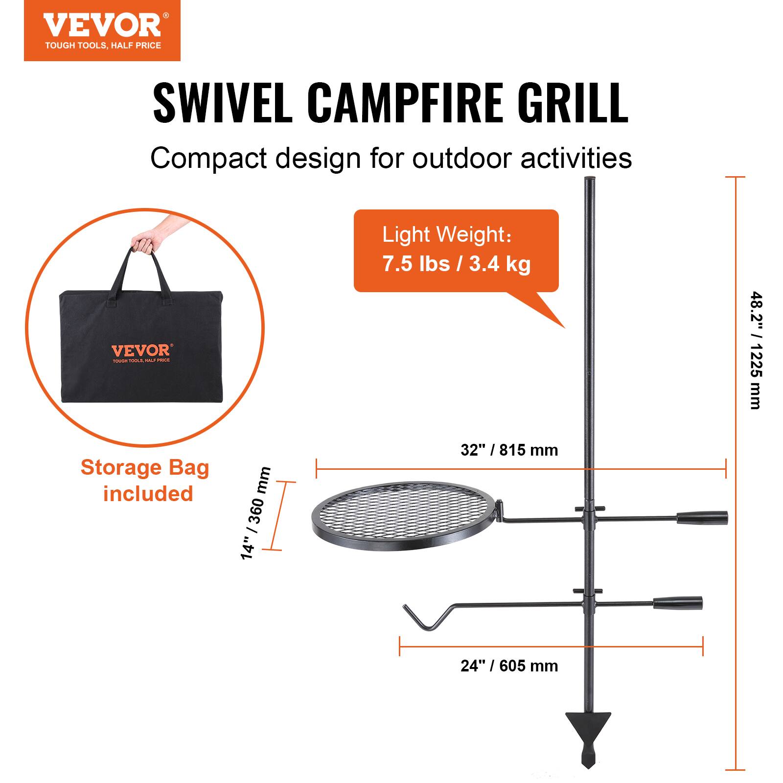 VEVOR  
TOUGH TOOLS, HALF PRICE  

SWIVEL CAMPFIRE GRILL  
Compact design for outdoor activities  

Light Weight: 7.5 lbs / 3.4 kg  

Storage Bag included  

Dimensions:  
- 48.2" / 1225 mm  
- 32" / 815 mm  
- 24" / 605 mm  
- 14" / 360 mm