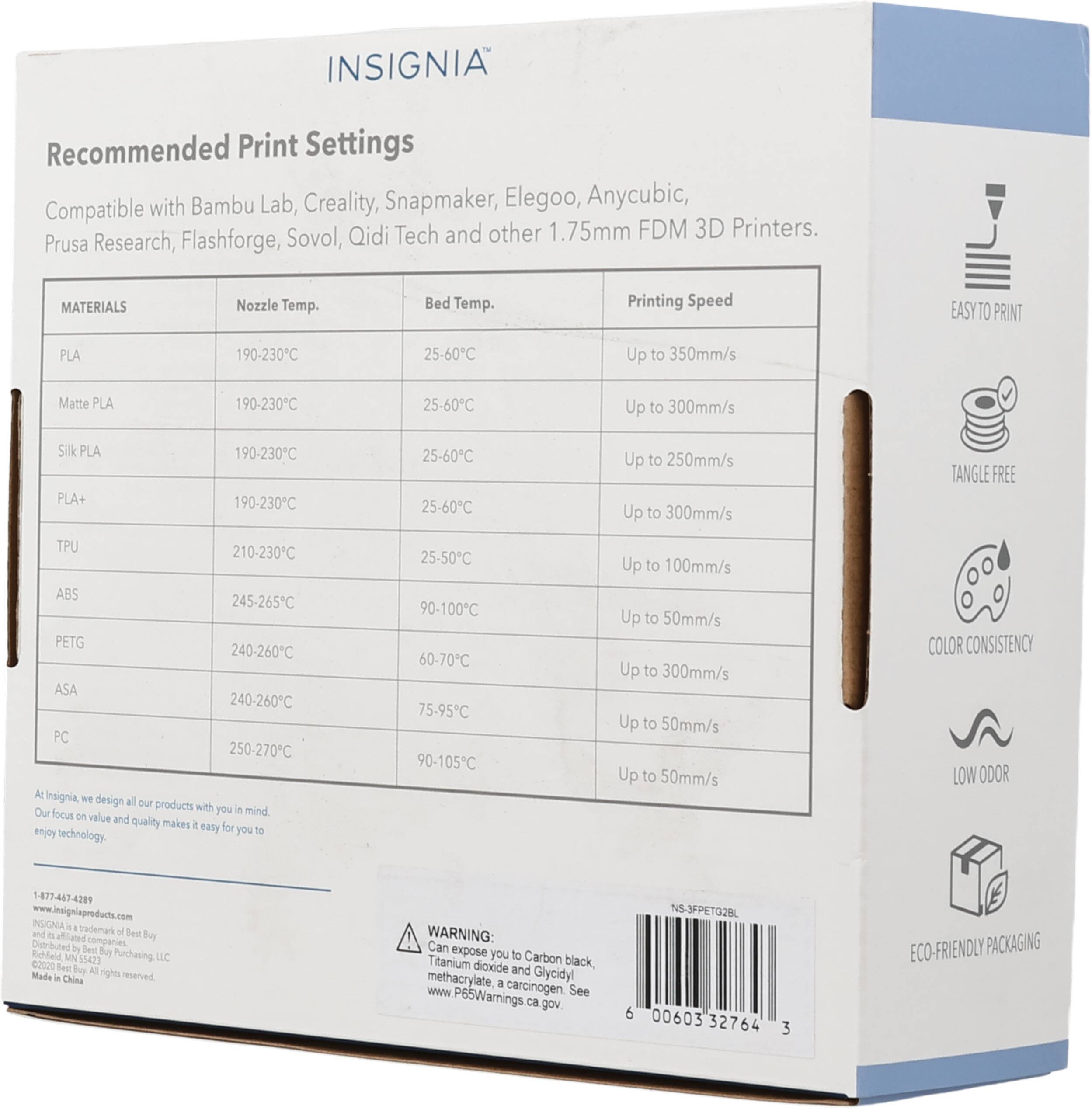 INSIGNIA Recommended Print Settings with Bambu Lab, Creality, Snapmaker, Elegoo, Anycubic, Prusa Research, Flashforge, Sovol, Qidi Tech and other 1.75mm FDM 3D Printers.

MATERIALS | Nozzle Temp. | Bed Temp. | Printing Speed
--- | --- | --- | ---
PLA | 190-230°C | 25-60°C | Up to 350mm/s
Matte PLA | 190-230°C | 25-60°C | Up to 300mm/s
Silk PLA | 190-230°C | 25-60°C | Up to 250mm/s
PLA+ | 190-230°C | 25-60°C | Up to 300mm/s
TPU | 210-230°C | 25-50°C | Up to 100mm/s
ABS | 245-265°C | 90-100°C | Up to 5
