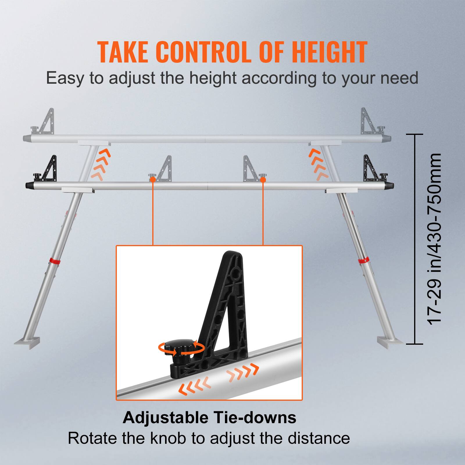 TAKE CONTROL OF HEIGHT
Easy to adjust the height according to your need
Adjustable Tie-downs
Rotate the knob to adjust the distance
17-29 in/430-750mm