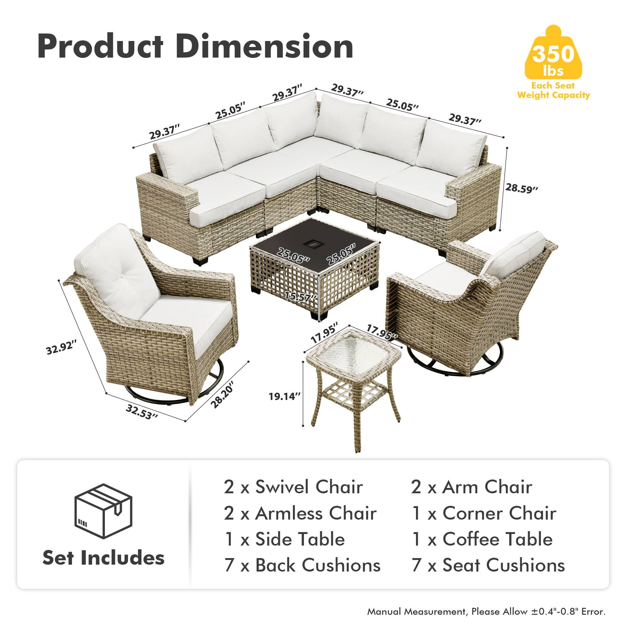 Product Dimension  
29.37" 29.37" 25.05" 25.05" 29.37" 29.37" 350 lbs  
Each Seat Weight Capacity  
28.59" 25.05 25.05 32.92" 32.53" 28.20" 15.57" 17.95" 19.14" 17.95"  

Set Includes  
2 x Swivel Chair  
2 x Armless Chair  
1 x Side Table  
7 x Back Cushions  
2 x Arm Chair  
1 x Corner Chair  
1 x Coffee Table  
7 x Seat Cushions  

Manual Measurement, Please Allow 0.4"-0.8" Error.