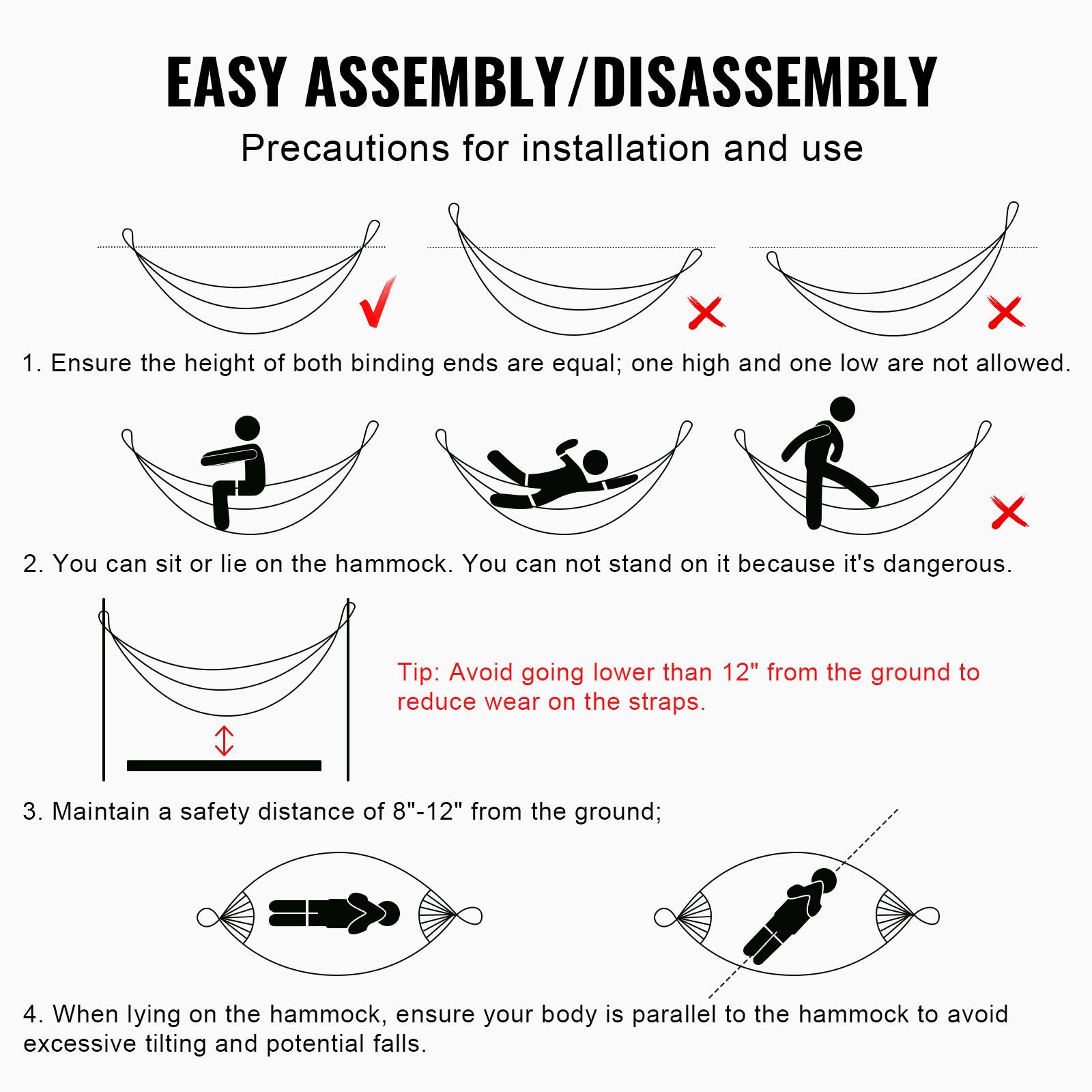 EASY ASSEMBLY/DISASSEMBLY  
Precautions for installation and use  

1. Ensure the height of both binding ends are equal; one high and one low are not allowed.  
   ![Correct Hammock](image)  
   ![Incorrect Hammock](image)  
   ![Incorrect Hammock](image)  

2. You can sit or lie on the hammock. You can not stand on it because it's dangerous.  
   ![Correct Sitting](image)  
   ![Correct Lying](image)  
   ![Incorrect Standing](image)  

   Tip: Avoid going lower than 12" from the ground to reduce wear on the straps.  

3. Maintain a safety distance of 8"-12" from the ground;  
   ![Safety Distance](image)  

4. When lying on the hammock, ensure your body is parallel to the hammock to avoid excessive tilting and potential falls.  
   ![Correct Lying Position](image)