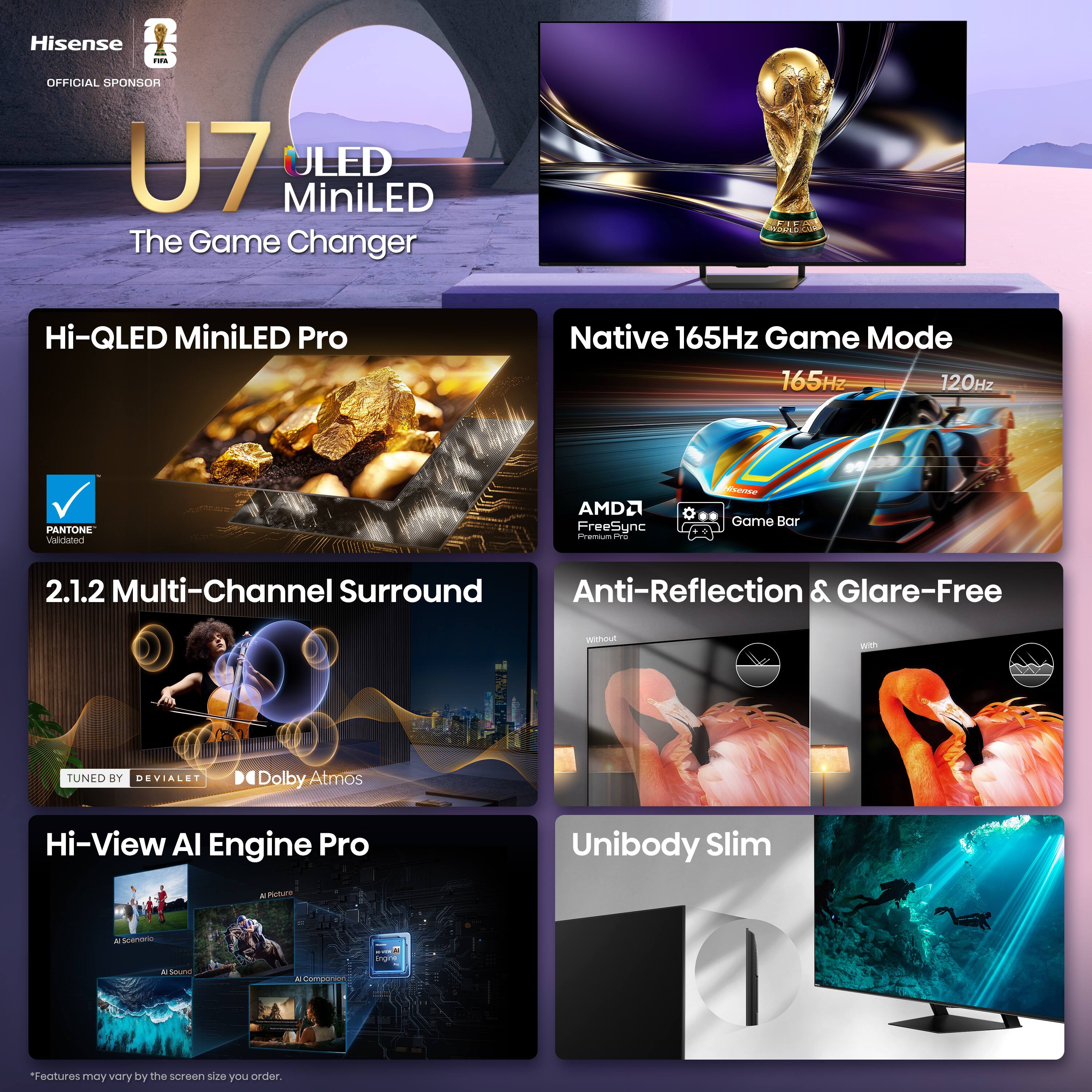 Hisense - OFFICIAL SPONSOR  
U7 ULED MiniLED  
The Game Changer  

Hi-QLED MiniLED Pro  
Native 165Hz Game Mode  
165Hz / 120Hz  
PANTONE  
AMD FreeSync  
Game Bar  
2.1.2 Multi-Channel Surround  
Anti-Reflection & Glare-Free  
TUNED BY DEVIALET  
Dolby Atmos  
Hi-View AI Engine Pro  
Unibody Slim  

*Features may vary by the screen size you order.