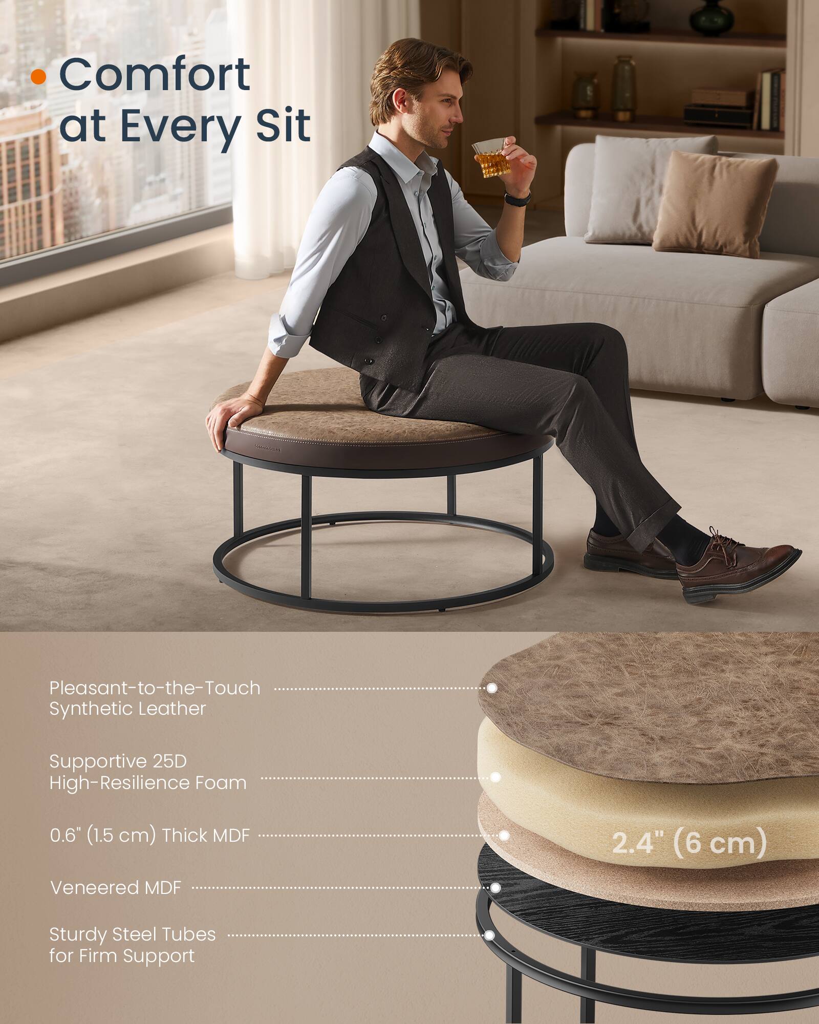 Comfort at Every Sit

- Pleasant-to-the-Touch Synthetic Leather
- Supportive 25D High-Resilience Foam
- 0.6" (1.5 cm) Thick MDF
- Veneered MDF
- Sturdy Steel Tubes for Firm Support

2.4" (6 cm)