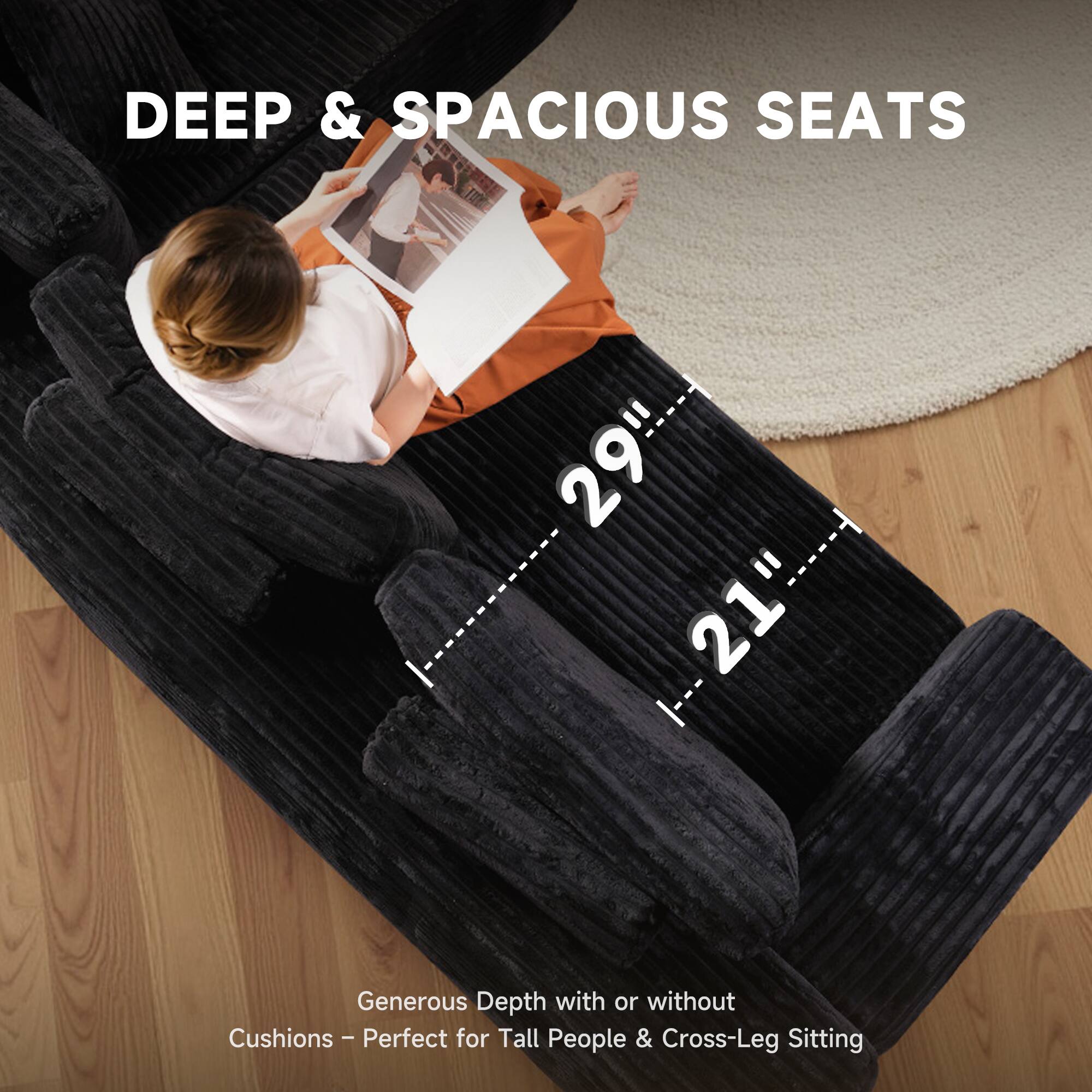 DEEP & SPACIOUS SEATS

29" x 21"

Generous Depth with or without Cushions - Perfect for Tall People & Cross-Leg Sitting