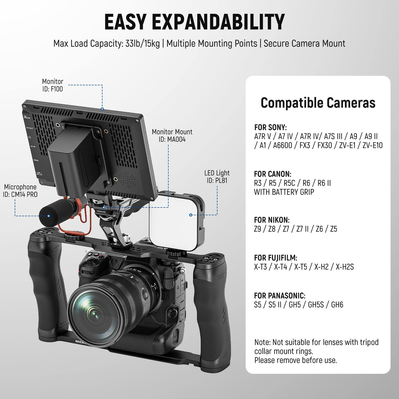 **EASY EXPANDABILITY**

Max Load Capacity: 33lb/15kg | Multiple Mounting Points | Secure Camera Mount

**Monitor ID:** F100  
**Monitor Mount ID:** MA004  
**Microphone ID:** CM14 PRO  
**LED Light ID:** PL81  

**Compatible Cameras**

**FOR SONY:**  
A7R V / A7 IV / A7R IV / A7S III / A9 / A9 II / A1 / A6600 / FX3 / FX30 / ZV-E1 / ZV-E10  

**FOR CANON:**  
R3 / R5 / R5C / R6 / R6 II WITH BATTERY GRIP  

**FOR NIKON:**  
Z9 / Z8 / Z7 / Z7 II / Z6 / Z5  

**FOR FUJIFILM:**  
X-T3 / X-T4 / X-T5 / X-H2 / X-H2S  

**FOR PANASONIC:**  
S5 / S5 II / GH5 / GH5S / GH6  

*Note: Not suitable for lenses with tripod collar mount rings. Please remove before use.*