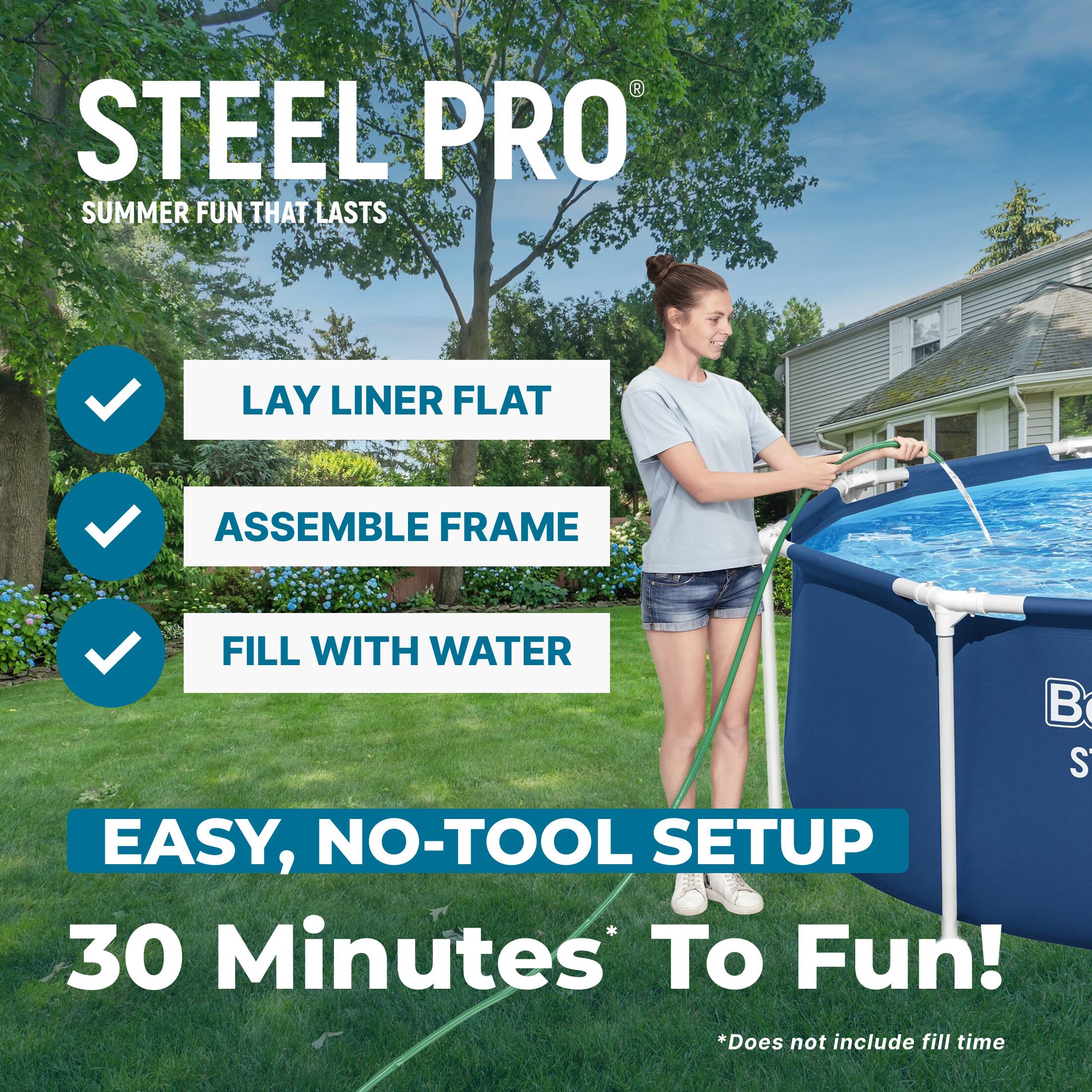 STEEL PRO  
SUMMER FUN THAT LASTS  

LAY LINER FLAT  
ASSEMBLE FRAME  
FILL WITH WATER  

EASY, NO-TOOL SETUP  
30 Minutes To Fun!  
*Does not include fill time