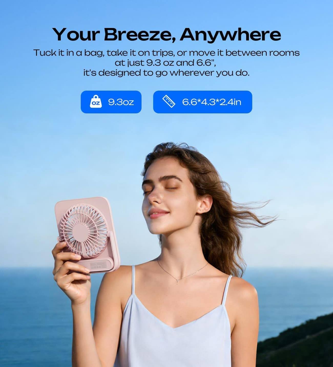 Your Breeze, Anywhere

Tuck it in a bag, take it on trips, or move it between rooms at just 9.3 oz and 6.6", it's designed to go wherever you do.

9.3oz

6.6*4.3*2.4in