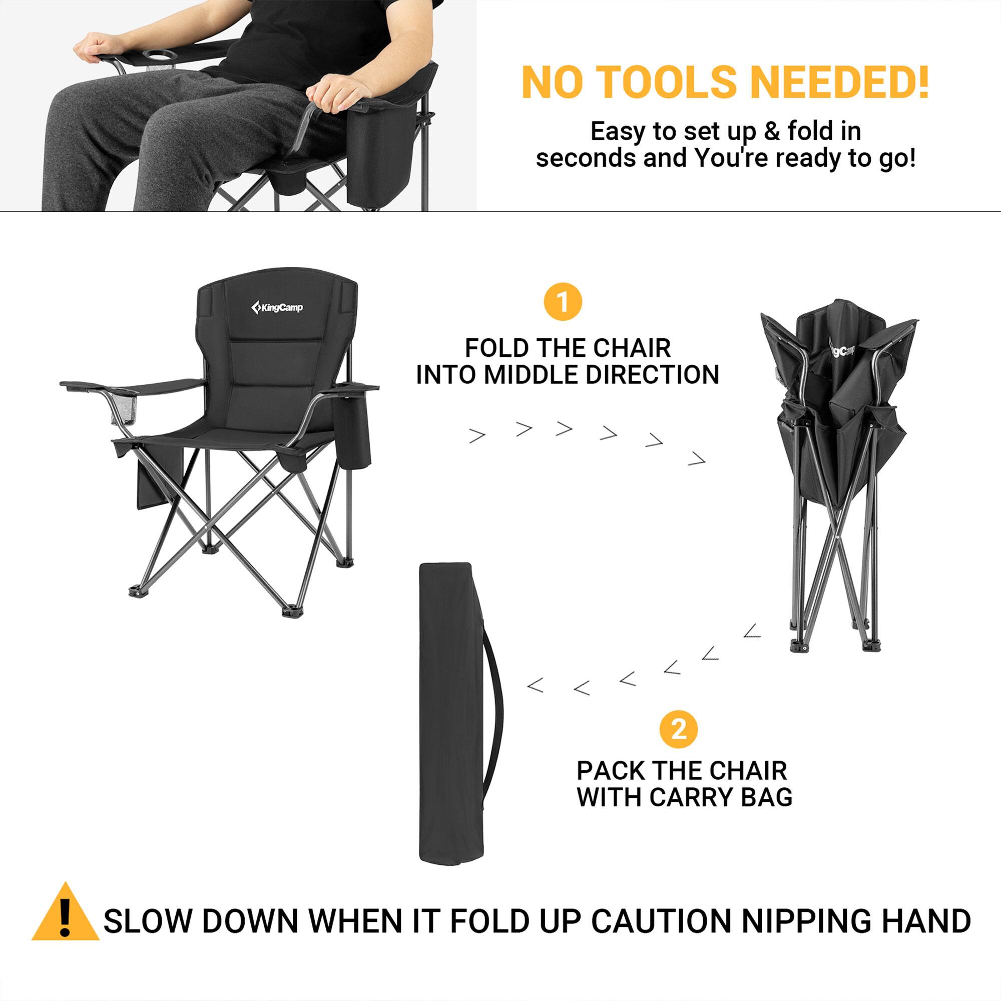 NO TOOLS NEEDED!  
Easy to set up & fold in seconds and You're ready to go!  

1. FOLD THE CHAIR INTO MIDDLE DIRECTION  
2. PACK THE CHAIR WITH CARRY BAG  

SLOW DOWN WHEN IT FOLD UP CAUTION NIPPING HAND