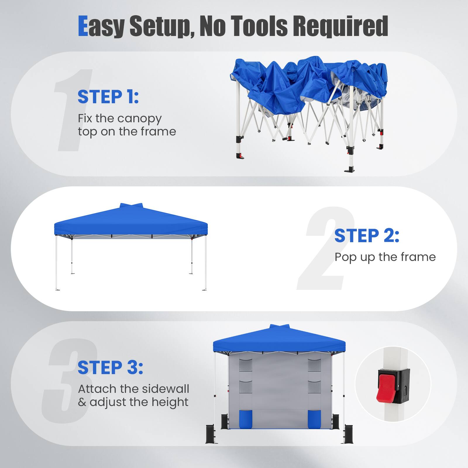 Easy Setup, No Tools Required

STEP 1: Fix the canopy top on the frame

STEP 2: Pop up the frame

STEP 3: Attach the sidewall & adjust the height