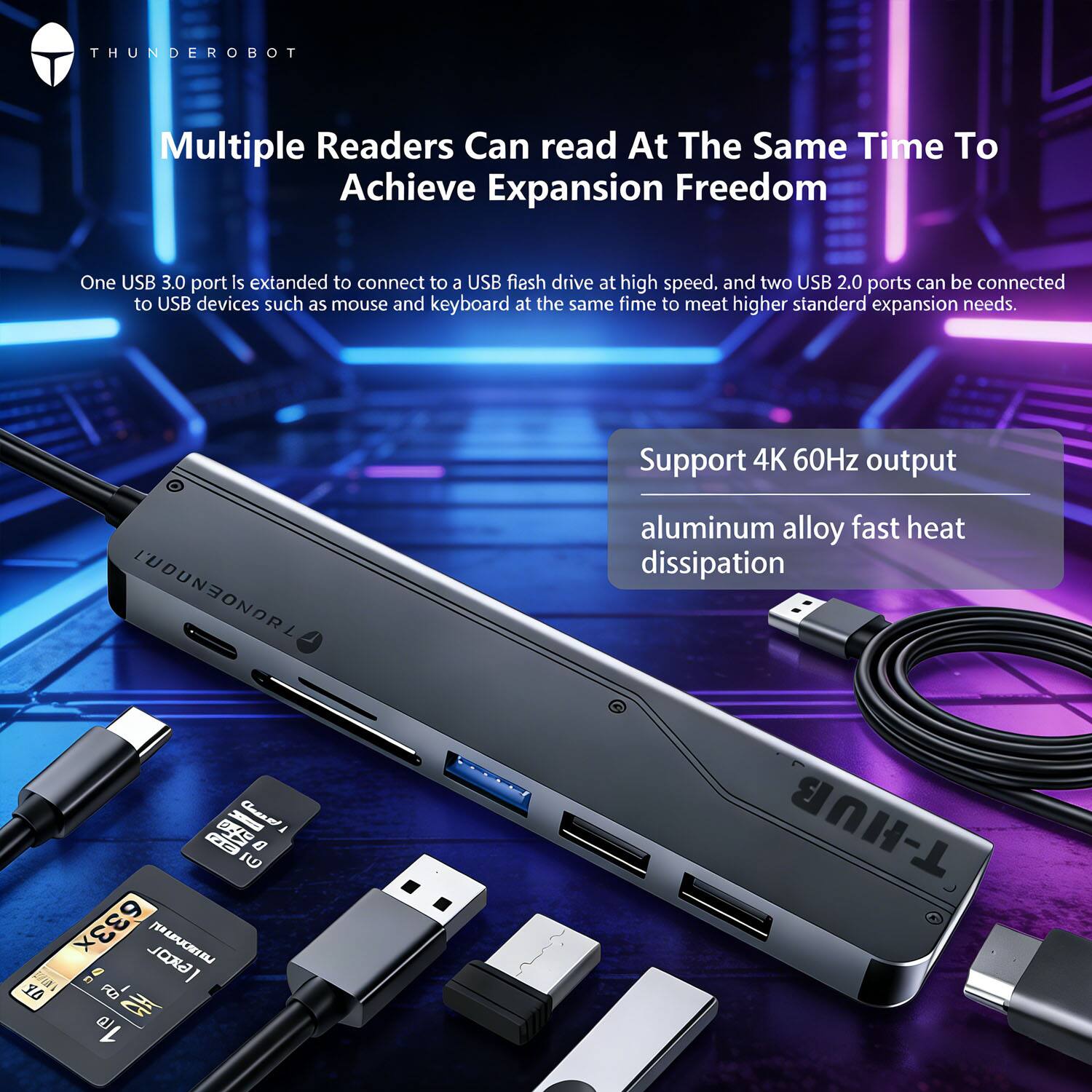 **THUNDEROBOT**

**Multiple Readers Can read At The Same Time To Achieve Expansion Freedom**

One USB 3.0 port is extended to connect to a USB flash drive at high speed, and two USB 2.0 ports can be connected to USB devices such as mouse and keyboard at the same time to meet higher standard expansion needs.

**Support 4K 60Hz output**

**aluminum alloy fast heat dissipation**