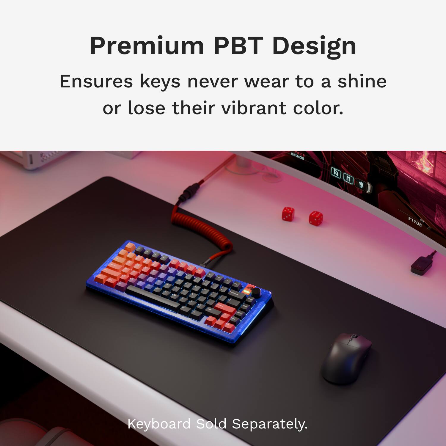 Premium PBT Design Ensures keys never wear to a shine or lose their vibrant color. S n A H 21708 - . - . . Keyboard Sold Separately.