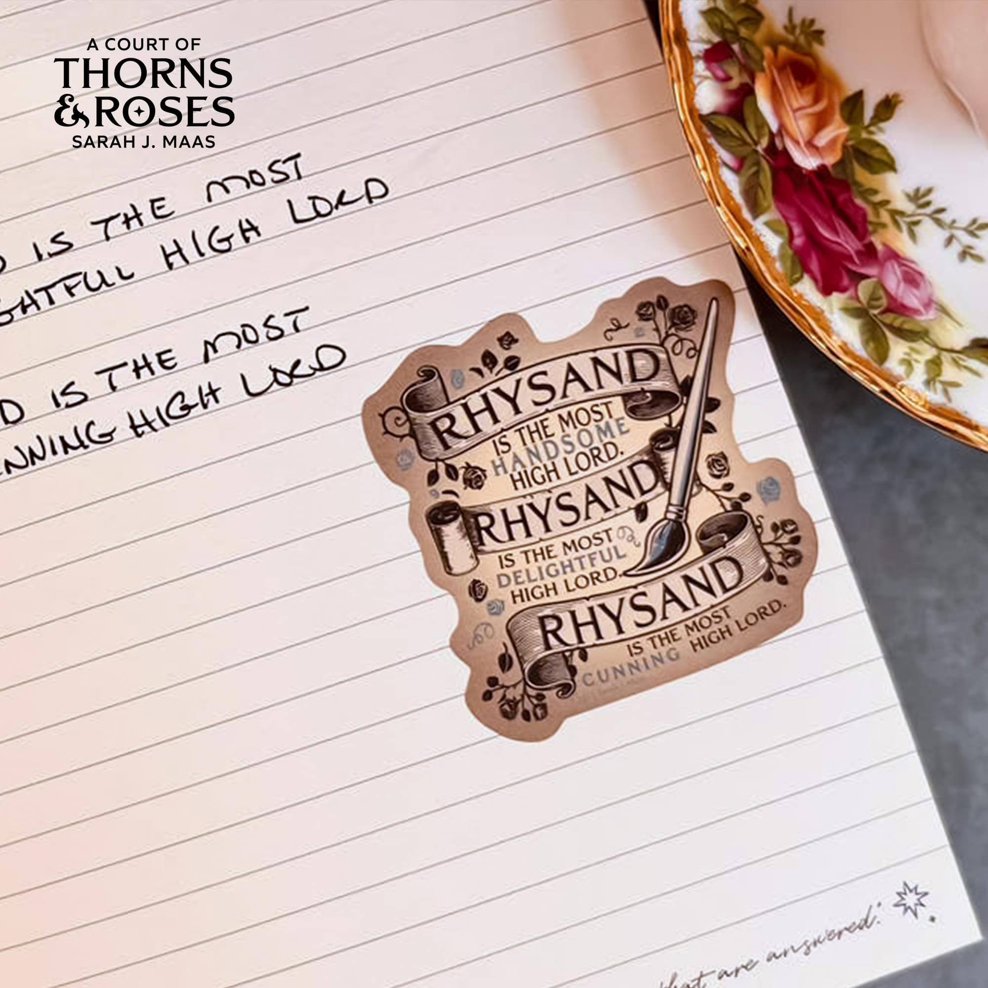 A COURT OF THORNS & ROSES  
SARAH J. MAAS  

MOST  
LOCD IS THE HIGH LORD  
MOST  
HANDSOME IS THE HIGH LORD  
MOST  
DELIGHTFUL IS THE HIGH LORD  
MOST  
CUNNING IS THE HIGH LORD  

RHYSAND  
IS THE MOST  
HANDSOME  
HIGH LORD  
RHYSAND  
IS THE MOST  
DELIGHTFUL  
HIGH LORD  
RHYSAND  
IS THE MOST  
CUNNING  
HIGH LORD