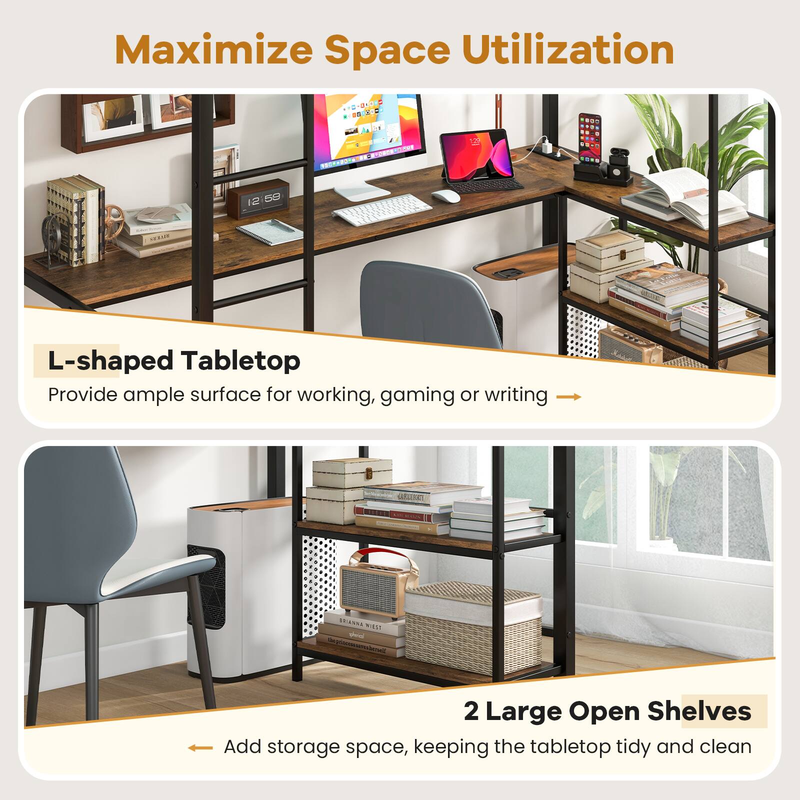 Maximize Space Utilization

L-shaped Tabletop
Provide ample surface for working, gaming or writing

2 Large Open Shelves
Add storage space, keeping the tabletop tidy and clean