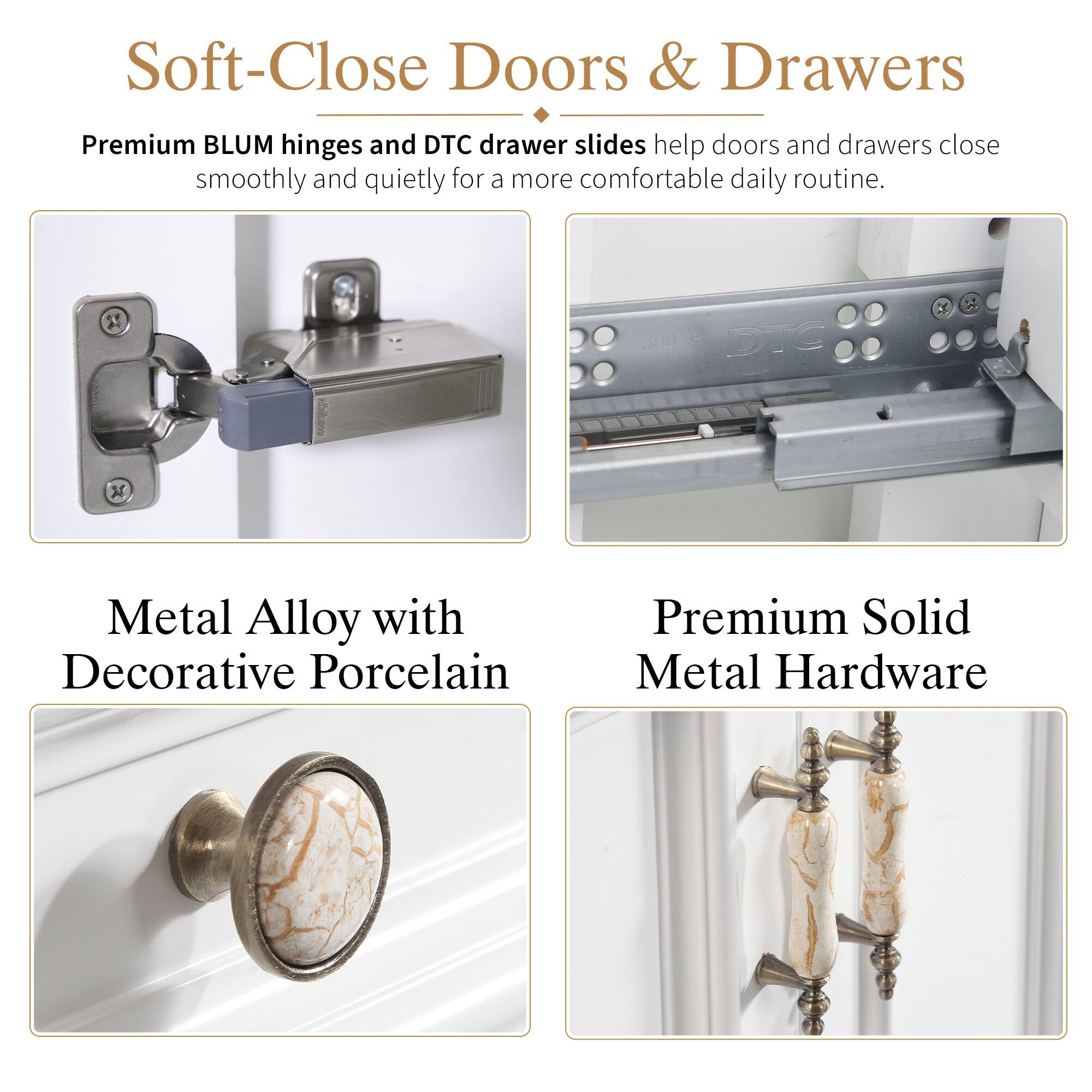 Soft-Close Doors & Drawers

Premium BLUM hinges and DTC drawer slides help doors and drawers close smoothly and quietly for a more comfortable daily routine.

Metal Alloy with Decorative Porcelain

Premium Solid Metal Hardware