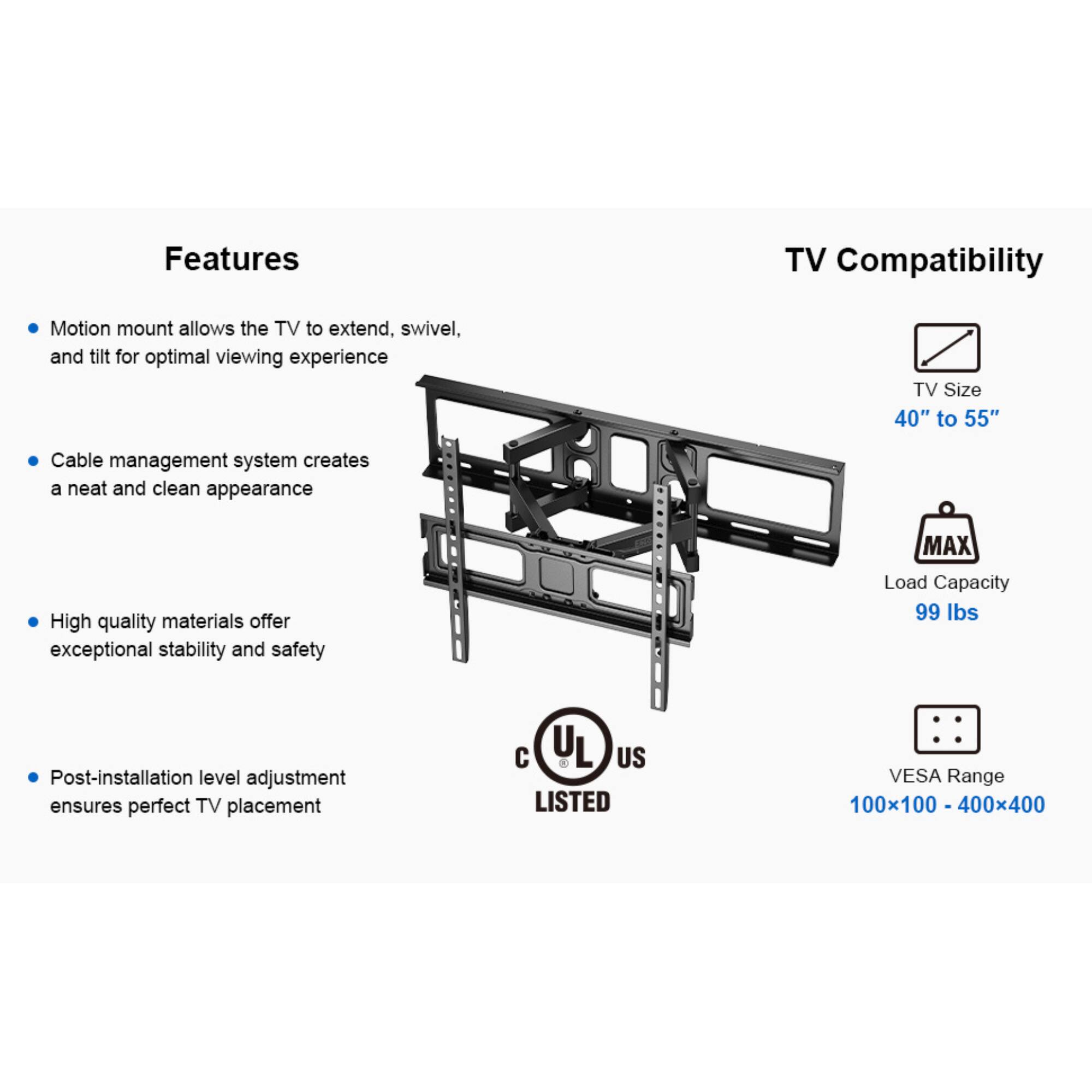Features

TV Compatibility

Motion mount allows the TV to extend, swivel, and tilt for optimal viewing experience
Cable management system creates a neat and clean appearance
High quality materials offer exceptional stability and safety
Post-installation level adjustment ensures perfect TV placement

TV Size 40" to 55"
MAX Load Capacity 99 lbs
UL US LISTED
VESA Range 100x100 - 400x400