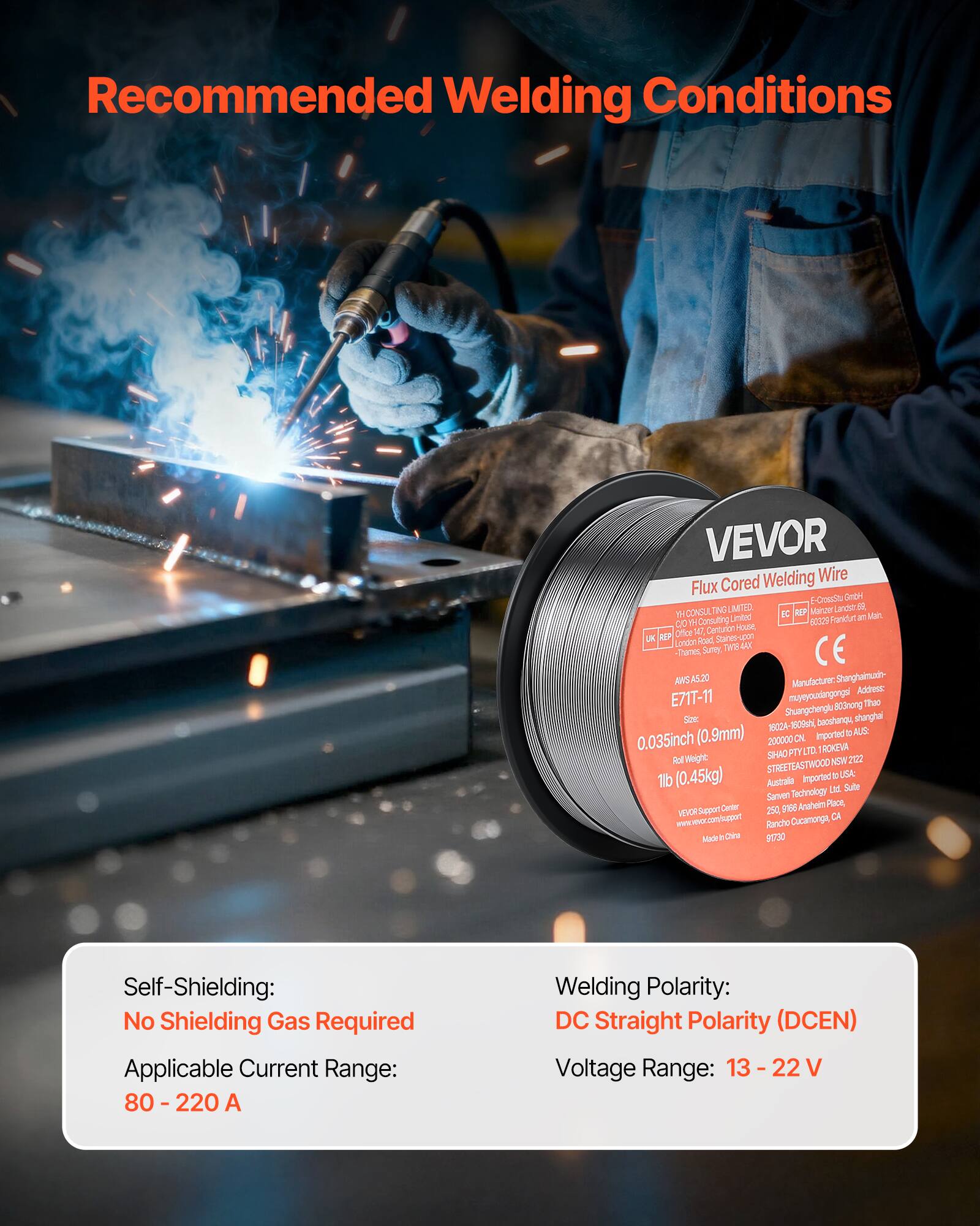 Recommended Welding Conditions

VEVOR Welding Wire Flux Cored

Self-Shielding: No Shielding Gas Required  
Applicable Current Range: 80 - 220 A  
Welding Polarity: DC Straight Polarity (DCEN)  
Voltage Range: 13 - 22 V

Manufacturer: Shanghaimud-  
Address: E71T-11 mongugd Then Shuangchenglu 800mong Sioe bacehange, shanghal 1802A- 2-160, AUR (0.9mm) Imported e 0.035inch 200000 DV FTY LTD TROKEUA Wight SIHAO 202 Rol NOW STREETEASTWOOD (0.45kg) imported E UA: Australa Sulte Technology Le Sarven Certer 9106 Anaheim Pace, 00 VELCH Suppert 250 CA www.moc.con/appet Rancho Cucamongt Made . Cere 9130