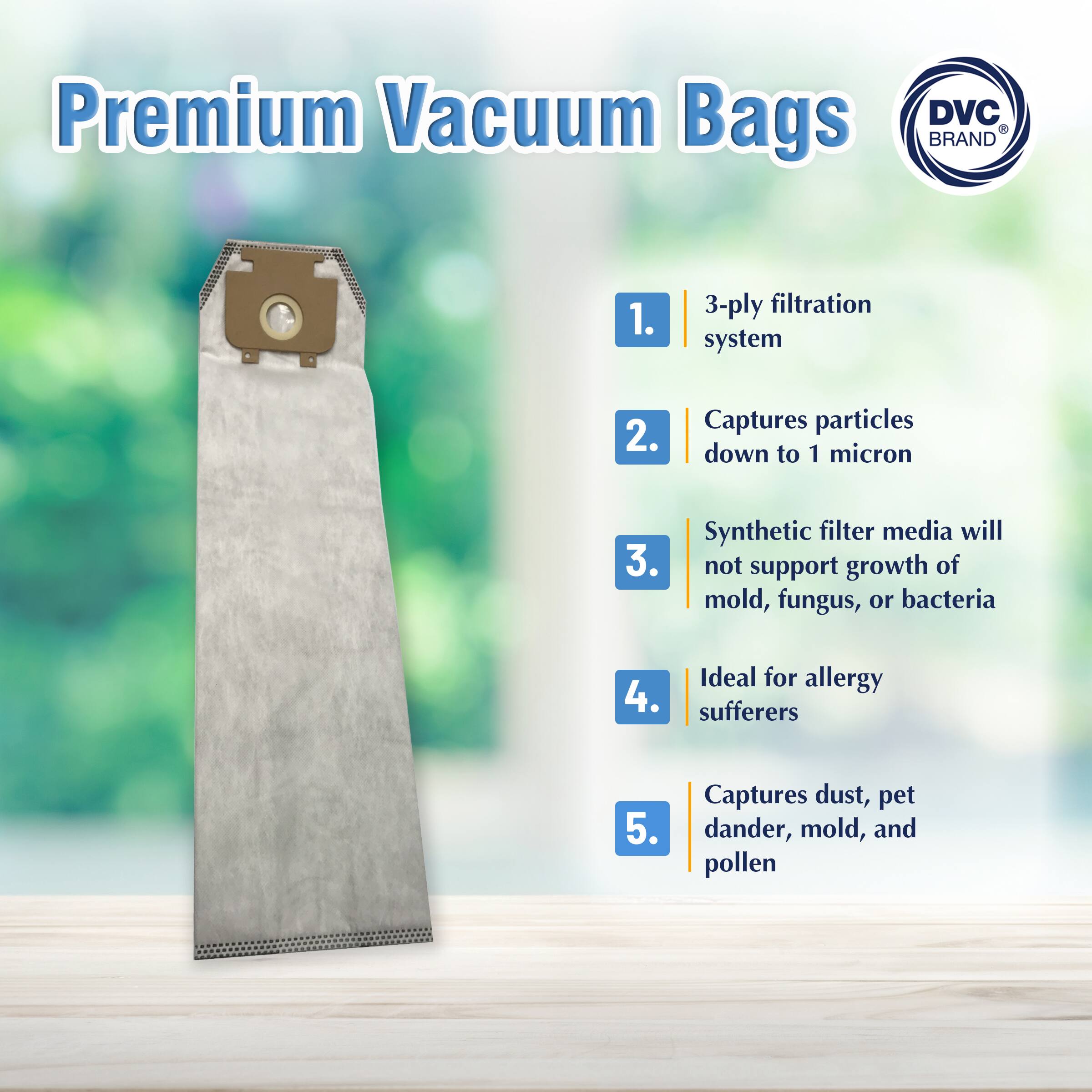 Premium Vacuum Bags  
DVC BRAND  

1. 3-ply filtration system  
2. Captures particles down to 1 micron  
3. Synthetic filter media will not support growth of mold, fungus, or bacteria  
4. Ideal for allergy sufferers  
5. Captures dust, pet dander, mold, and pollen