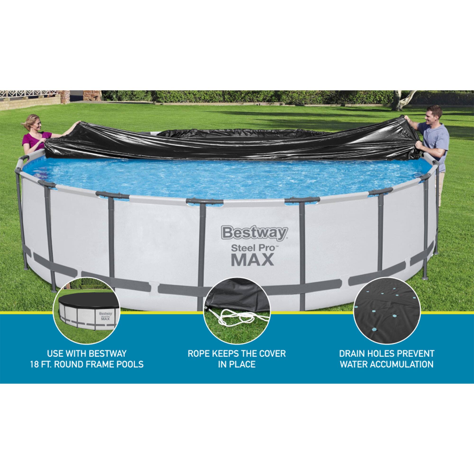Bestway Steel Pro MAX  
Easy to Use with Bestway 18 FT. Round Frame Pools  
Rope Keeps the Cover in Place  
Drain Holes Prevent Water Accumulation