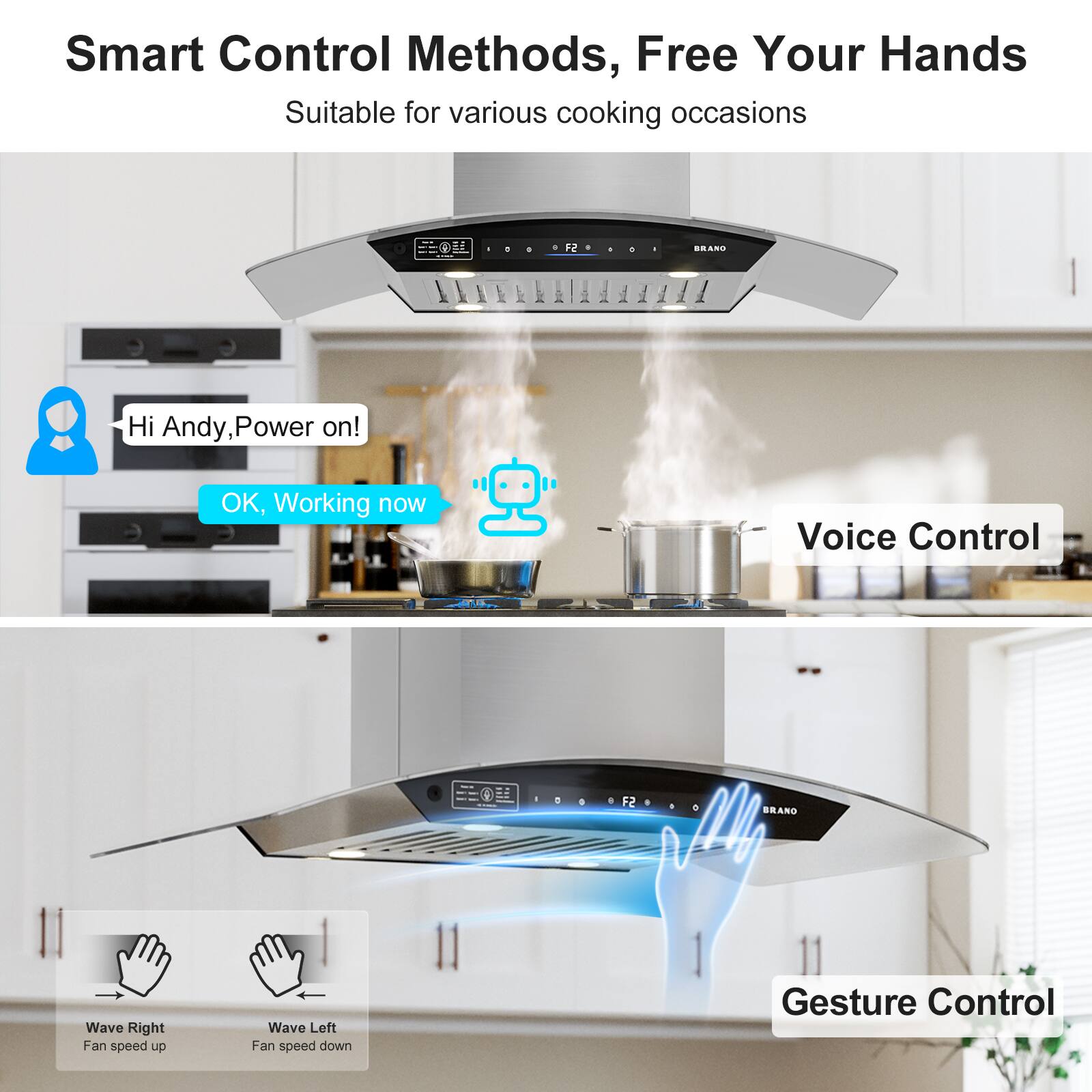 Smart Control Methods, Free Your Hands  
Suitable for various cooking occasions  

Hi Andy, Power on!  
OK, Working now  

Voice Control  

Wave Right  
Fan speed up  

Wave Left  
Fan speed down  

Gesture Control
