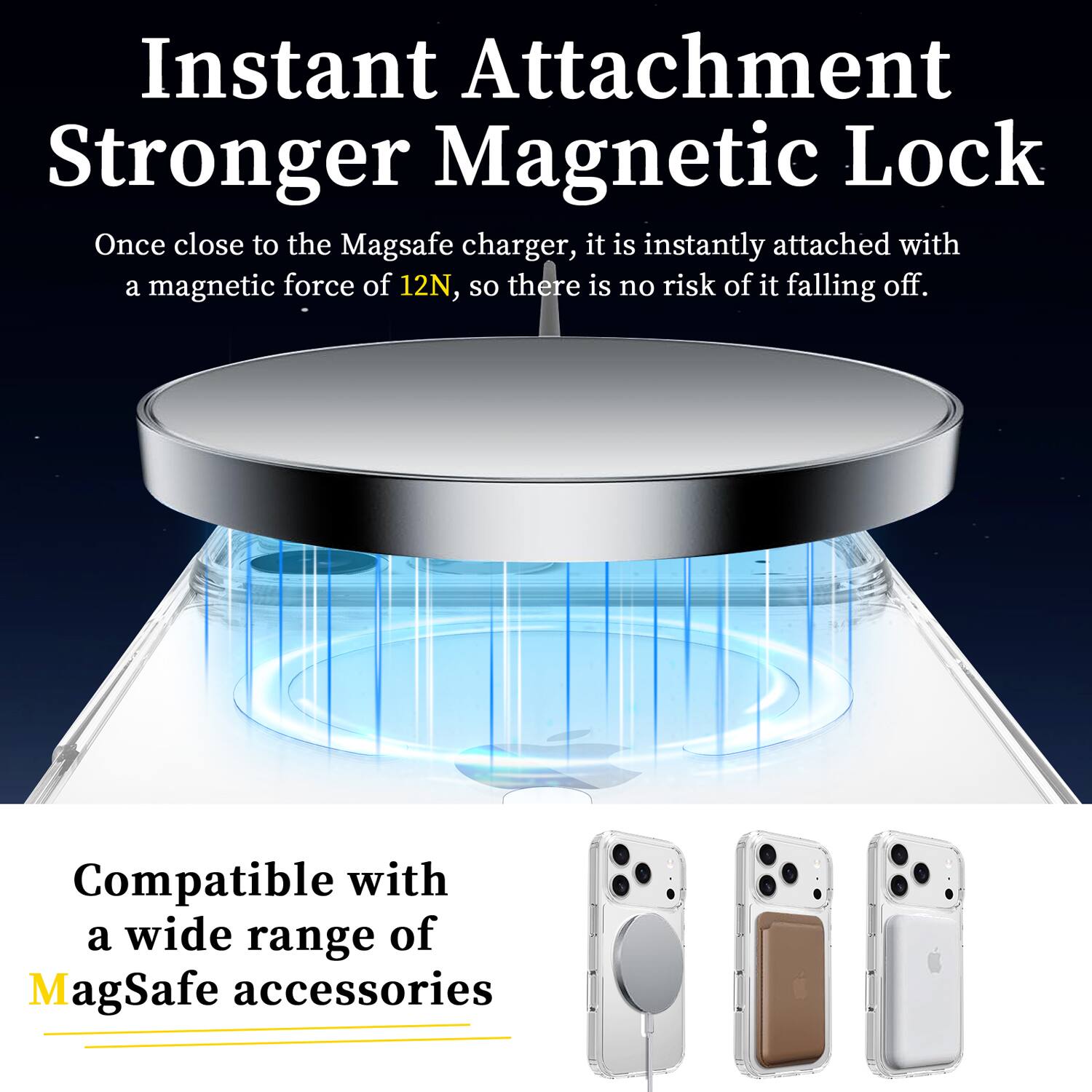 Instant Attachment  
Stronger Magnetic Lock  

Once close to the MagSafe charger, it is instantly attached with a magnetic force of 12N, so there is no risk of it falling off.  

Compatible with a wide range of MagSafe accessories