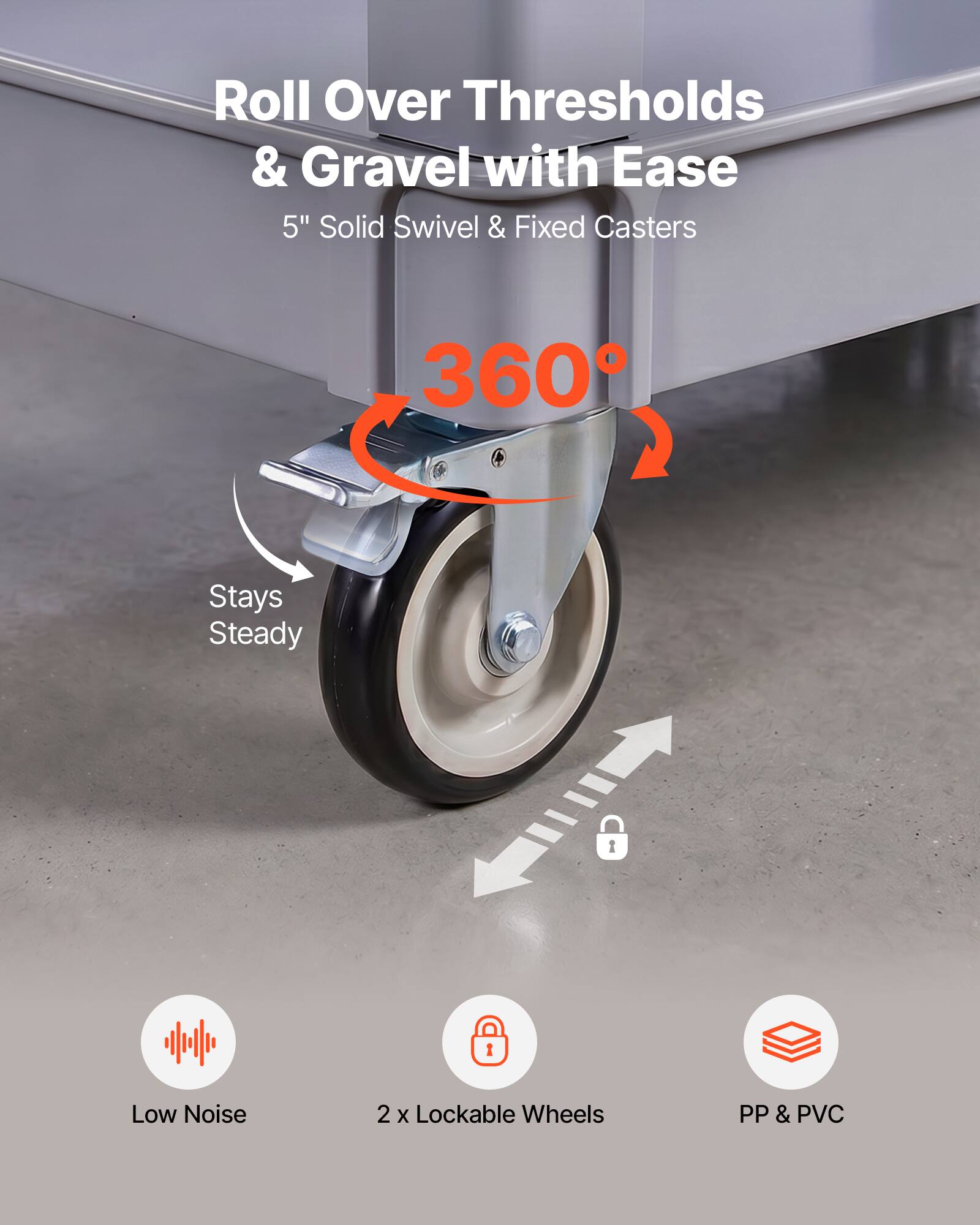 Roll Over Thresholds & Gravel with Ease  
5" Solid Swivel & Fixed Casters  
360° Stays Steady  
Low Noise  
2 x Lockable Wheels  
PP & PVC